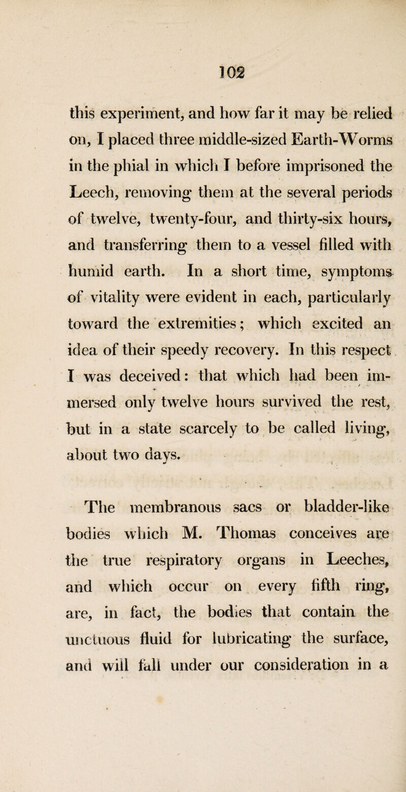 this experiment^ and how far it may be relied on, I placed three middle-sized Earth-Worms in the phial in which I before imprisoned the Leech, removing them at the several periods of twelve, twenty-four, and thirty-six hours, and transferring them to a vessel filled with humid earth. In a short time, symptoms^ of vitality were evident in each, particularly toward the extremities; which excited an idea of their speedy recovery. In this respect I was deceived: that which had been im- / mersed only twelve hours survived the rest, but in a state scarcely to be called living, about two days. The membranous sacs or bladder-like bodies which M. Thomas conceives are tile true respiratory organs in Leeches, and which occur on every fifth ring, are, in fact, tlie bodies that contain the unctuous fluid for lubricating the surface, and will fall under our consideration in a