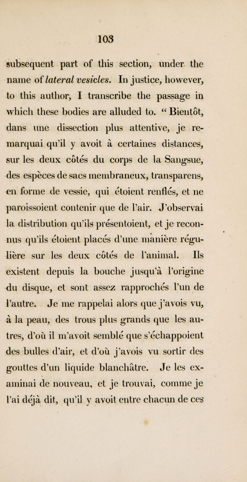 subsequent part of this section, under, the name of lateral vesicles. In justice, however, to this author, I transcribe the passage in which these bodies are alluded to. Bientot, dans une dissection plus attentive, Je re- marquai qu’il y avoit a certaines distances, sur les deux cotes du corps de la Sangsue, des especes de sacs membraneux, transparens, en forme de vessie, qui etoient renfl&, et ne paroissoient contenir que de Fair. J’observai la distribution qu’ils presentoient, etje recon- nus qu’ils etoient places d’une maniere regu- liere sur les deux cotes de I’animal. Ils existent depuis la bouche jusqu’a I’origine du disque, et sont assez rapproches I’un de I’autre. Je me rappelai alors quej’avois vu, a la peau, des trous plus grands que les au- tres, d’oLi il m’avoit sernble que s’echappoient des bulles d’air, et d’ou j’avois vu sortir des gouttes d’un liquide blanchatre. Je les ex- aminai de nouveau, et je trouvai, comme je I’ai deja dit, qu’il y avoit entre chacun de ces