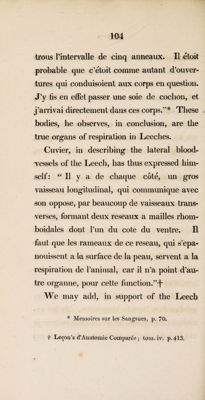 trous I’intervalle de cinq anneaux. II etoit probable que c’etoit comme autant d’ouver- tures qui conduisoient aux corps en question. J’y fis en efFet passer une soie de cochon, et j’arrivai directement dans ces corps.”^ These t bodies, he observes, in conclusion, are the true organs of respiration in Leeches. Cuvier, in describing the lateral blood¬ vessels of the Leech, has thus expressed him¬ self: II y a de chaque cote, un gros vaisseau longitudinal, qui communique avec son oppose, par beaucoup de vaisseaux trans- verses, formant deux reseaux a mailles rhoiU'^ boidales dont Tun du cote du ventre. II faut que les rameaux de ce reseau, qui s’epa- noiiissent a la surface de la peau, servent a la respiration de I’animal, car il n’a point d’au- tre organne, pour cette fimction.”*f We may add, in support of the Leech * Memoires sur les Sangsues^ p. 70. f Lecon’s d’Anatomie Comparee 3 tom. iv. p. 413.