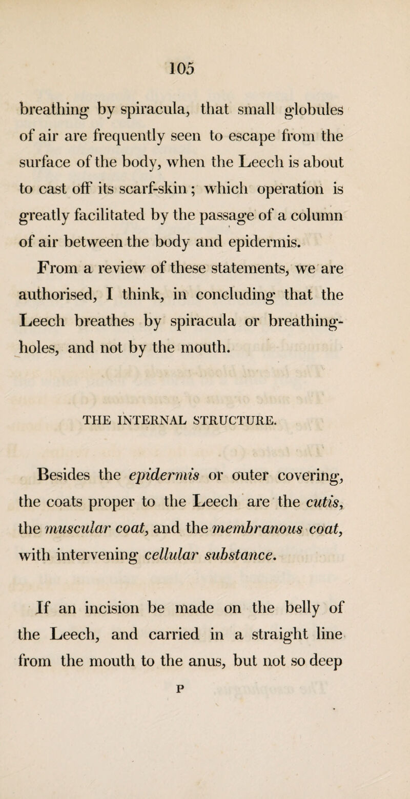 breathing by spiracula, tliat small globules of air are frequently seen to escape from the surface of the body, when the Leech is about to cast off its scarf-skin; which operation is greatly facilitated by the passage of a column I of air between the body and epidermis. From a review of these statements, we are authorised, I think, in concluding that the Leech breathes by spiracula or breathing- holes, and not by the mouth. THE INTERNAL STRUCTURE. Besides the epidermis or outer covering, the coats proper to the Leech are the cutis, the muscular coat, and the membranous coat, with intervening cellular substance. If an incision be made on the belly of the Leech, and carried in a straight line from the mouth to the anus, but not so deep p