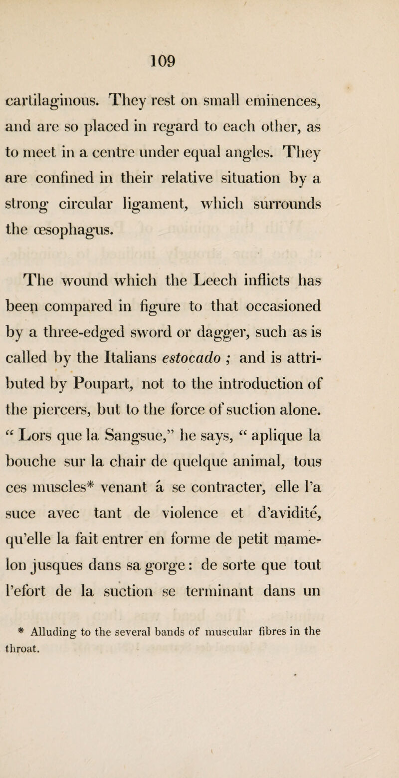 cartilaginous. They revSt on small eminences, and are so placed in regard to each other, as to meet in a centre under equal angles. They are confined in their relative situation by a strong circular ligament, which surrounds the cEsophagus. The wound which the Leech inflicts has been compared in figure to that occasioned by a three-edged sword or dagger, such as is called by the Italians estocado ; and is attri¬ buted by Poupart, not to the introduction of the piercers, but to the force of suction alone. Lors que la Sangsue,” he says, aplique la bouche sur la chair de quelque animal, tons ces muscles* venant a se contracter, elle I’a Slice avec tant de violence et d’avidite, qu’elle la fait entrer en forme de petit niamer Ion jusques dans sa gorge: de sorte que tout « I’efort de la suction se terminant dans un * Alluding to the several bands of muscular fibres in the throat.