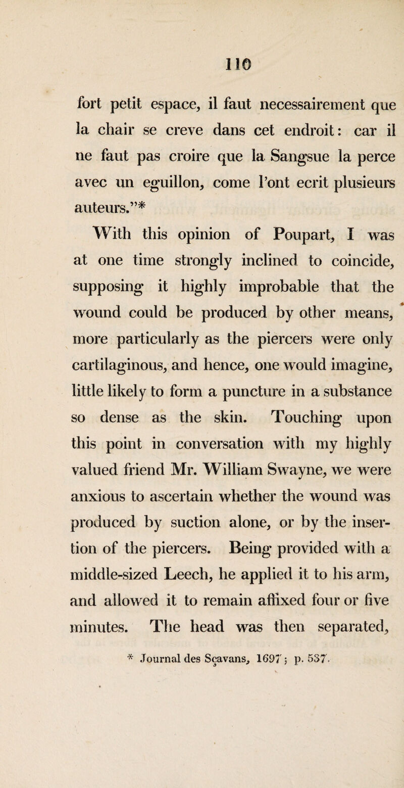 fort petit espace, il faut necessairement que la chair se creve dans cet endroit: car il ne faut pas croire que la Sangsue la perce avec un eguilloii, come Pont ecrit plusieurs auteurs.”* With this opinion of Poupart, I was at one time strongly inclined to coincide^ supposing it highly improbable that the wound could be produced by other means^ more particularly as the piercers were only cartilaginous, and hence, one would imagine, little likely to form a puncture in a substance so dense as the skin. Touching upon this point in conversation with my highly valued friend Mr. William Swayne, we were anxious to ascertain whether the wound was produced by suction alone, or by the inser¬ tion of the piercers. Being provided with a middle-sized Leech, he applied it to his arm, and allowed it to remain affixed four or five minutes. The head was then separated, * Journal des Scavans, 1697'; p. 537. V.