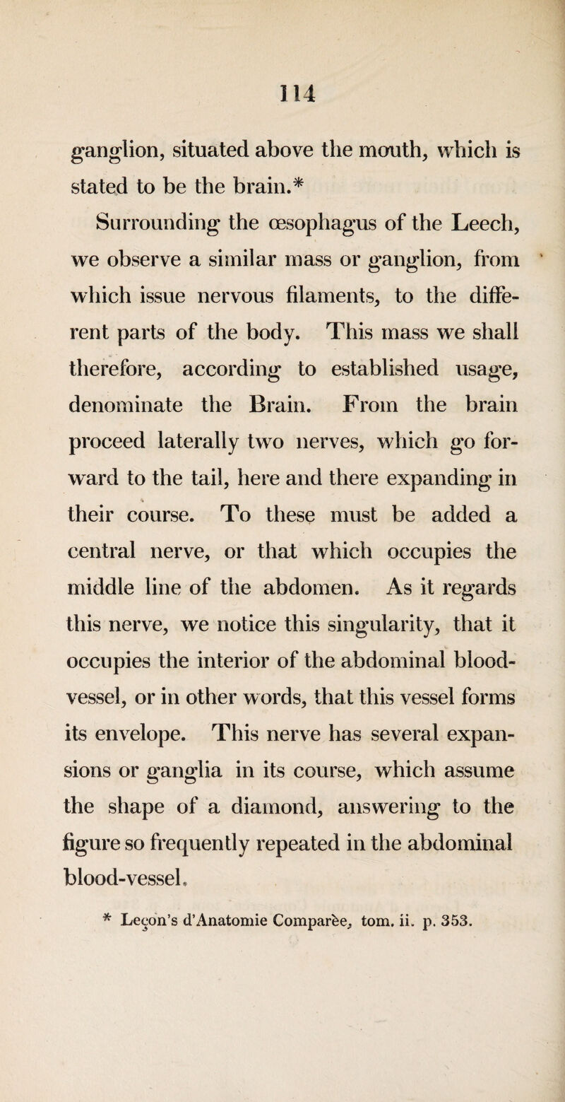 ganglion, situated above the mouth, which is stated to be the brain.* Surrounding the oesophagus of the Leech, we observe a similar mass or ganglion, from which issue nervous filaments, to the diffe¬ rent parts of the body. This mass we shall therefore, according to established usage, denominate the Brain. From the brain proceed laterally two nerves, which go for¬ ward to the tail, here and there expanding in their course. To these must be added a central nerve, or that which occupies the middle line of the abdomen. As it regards this nerve, we notice this singularity, that it occupies the interior of the abdominal blood¬ vessel, or in other words, that this vessel forms its envelope. This nerve has several expan¬ sions or ganglia in its course, which assume the shape of a diamond, answering to the figure so frequently repeated in the abdominal blood-vessel. * Lecon’s d’Anatomic Comparbe^ tom. ii. p. 353.