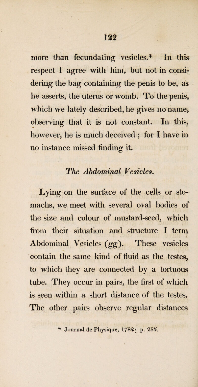 192 more than fecundating vesicles.* In this respect I agree with him, but not in consi¬ dering the bag containing the penis to be, as he asserts, the uterus or womb. To the penis, which we lately described, he gives no name, observing that it is not constant. In this, however, he is much deceived ; for I have in no instance missed finding it. The Abdominal Vesicles. Lying on the surface of the cells or sto¬ machs, we meet with several oval bodies of the size and colour of mustard-seed, which from their situation and structure I term Abdominal Vesicles (gg). These vesicles contain the same kind of fluid as the testes, to which they are connected by a tortuous tube. They occur in pairs, the first of which is seen within a short distance of the testes. The other pairs observe regular distances