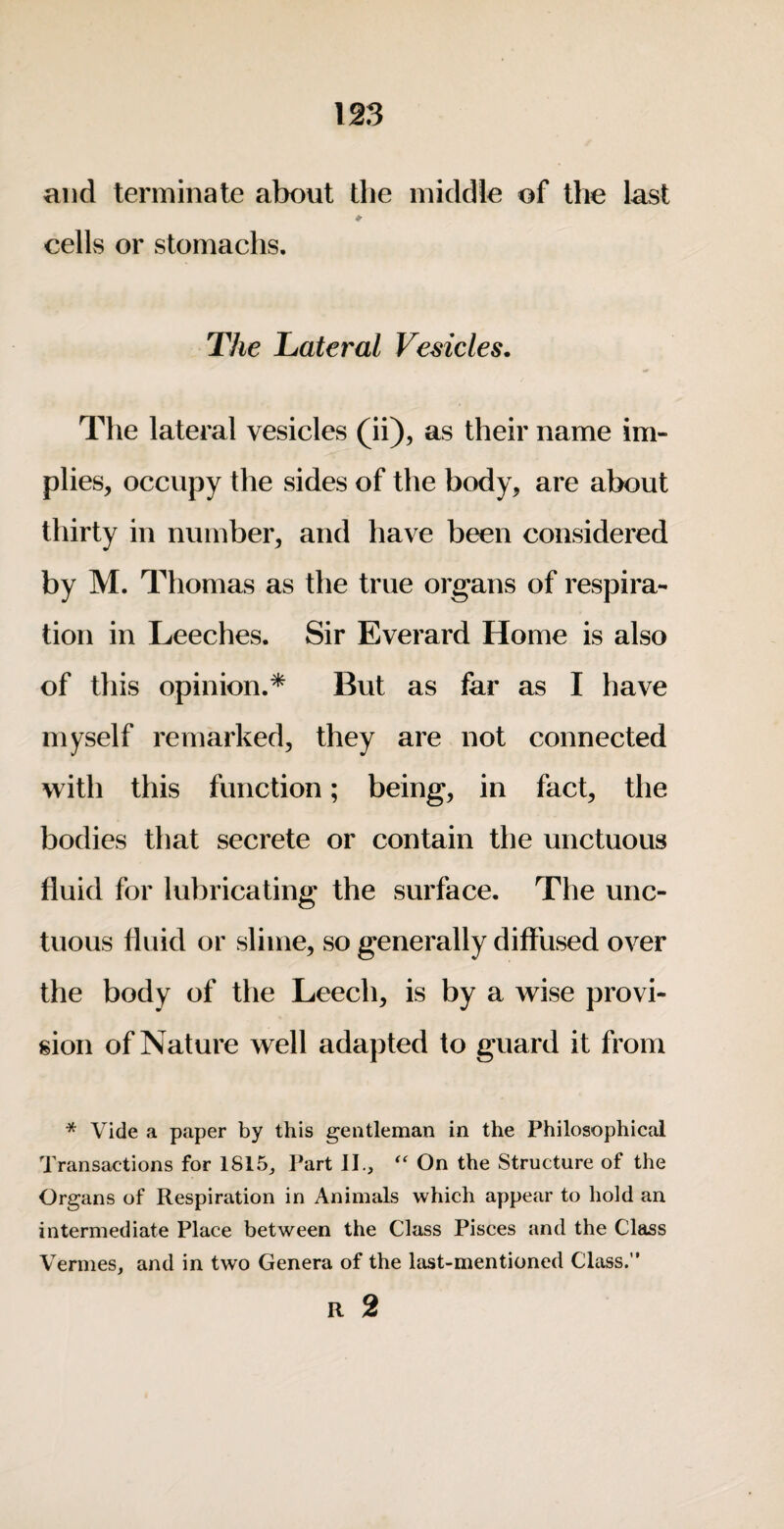 and terminate about the middle of the last cells or stomachs. The Lateral Vesicles, The lateral vesicles (ii), as their name im¬ plies, occupy the sides of the body, are about thirty in number, and have been considered by M. Thomas as the true organs of respira¬ tion in Leeches. Sir Everard Home is also of this opinion.* But as far as I have myself remarked, they are not connected with this function; being, in fact, the bodies that secrete or contain the unctuous fluid for lubricating the surface. The unc¬ tuous fluid or slime, so generally diffused over the body of the Leech, is by a wise provi¬ sion of Nature well adapted to guard it from * Vide a paper by this gentleman in the Philosophical Transactions for 1815^ Part II., On the Structure of the Organs of Respiration in Animals which appear to hold an intermediate Place between the Class Pisces and the Class Vermes, and in two Genera of the last-mentioned Class.” R 2