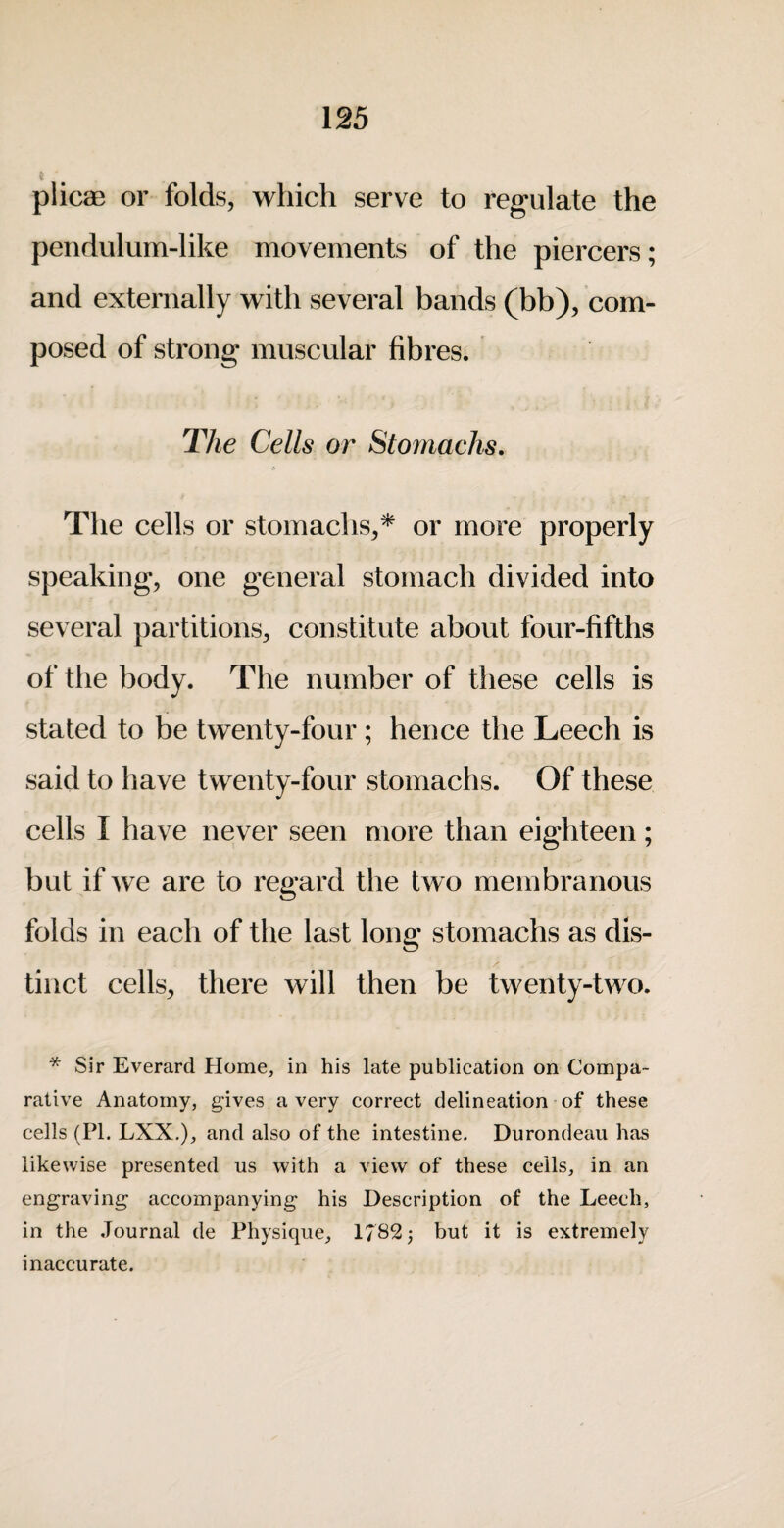 plicae or folds, which serve to regulate the pendulum-like movements of the piercers; and externally with several bands (bb), com¬ posed of strong muscular fibres. The Cells or Stomachs. The cells or stomachs,* or more properly speaking, one general stomach divided into several partitions, constitute about four-fifths of the body. The number of these cells is stated to be twenty-four; hence the Leech is said to have twenty-four stomachs. Of these cells I have never seen more than eighteen; but if we are to regard the tw o membranous folds in each of the last long stomachs as dis¬ tinct cells, there will then be twenty-two. * Sir Everard Home, in his late publication on Compa¬ rative Anatomy, gives a very correct delineation of these cells (PI. LXX.), and also of the intestine. Durondeau has likewise presented us with a view of these ceils, in an engraving accompanying his Description of the Leech, in the Journal de Physique, 1782^ but it is extremely inaccurate.