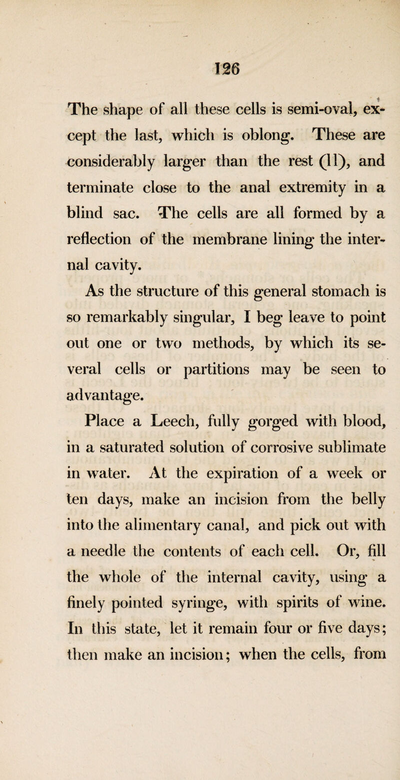 The shape of all these cells is semi-oval, ex¬ cept the last, which is oblong. These are considerably larger than the rest (11), and terminate close to the anal extremity in a blind sac. The cells are all formed by a reflection of the membrane lining the inter¬ nal cavity. As the structure of this general stomach is so remarkably singular, I beg leave to point out one or two methods, by which its se¬ veral cells or partitions may be seen to advantage. Place a Leech, fully gorged with blood, in a saturated solution of corrosive sublimate in water. At the expiration of a week or ten days, make an incision from the belly into the alimentary canal, and pick out with a needle the contents of each cell. Or, fill the whole of the internal cavity, using a finely pointed syringe, with spirits of wine. In this state, let it remain four or five days; then make an incision; when the cells, from