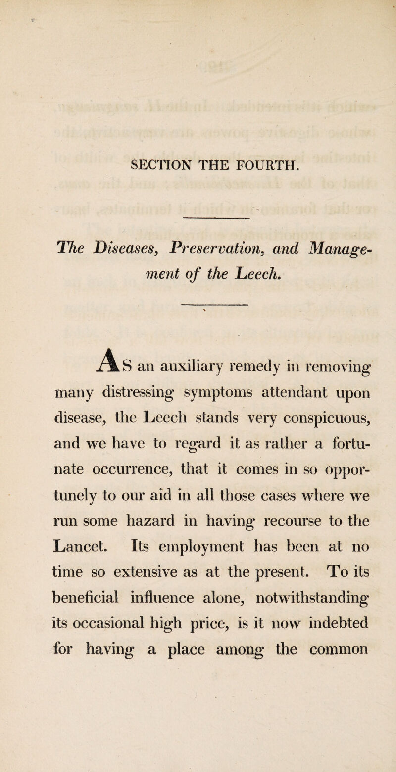 SECTION THE FOURTH. The Diseases, Preservation, and Manage^ ment of the Leech. an auxiliary remedy in removing many distressing symptoms attendant upon disease, the Leech stands very conspicuous, and we have to regard it as rather a fortu¬ nate occurrence, that it comes in so oppor¬ tunely to our aid in all those cases where we run some hazard in having recourse to the Lancet. Its employment has been at no time so extensive as at the present. To its beneficial influence alone, notwithstanding its occasional high price, is it now indebted for having a place among the common