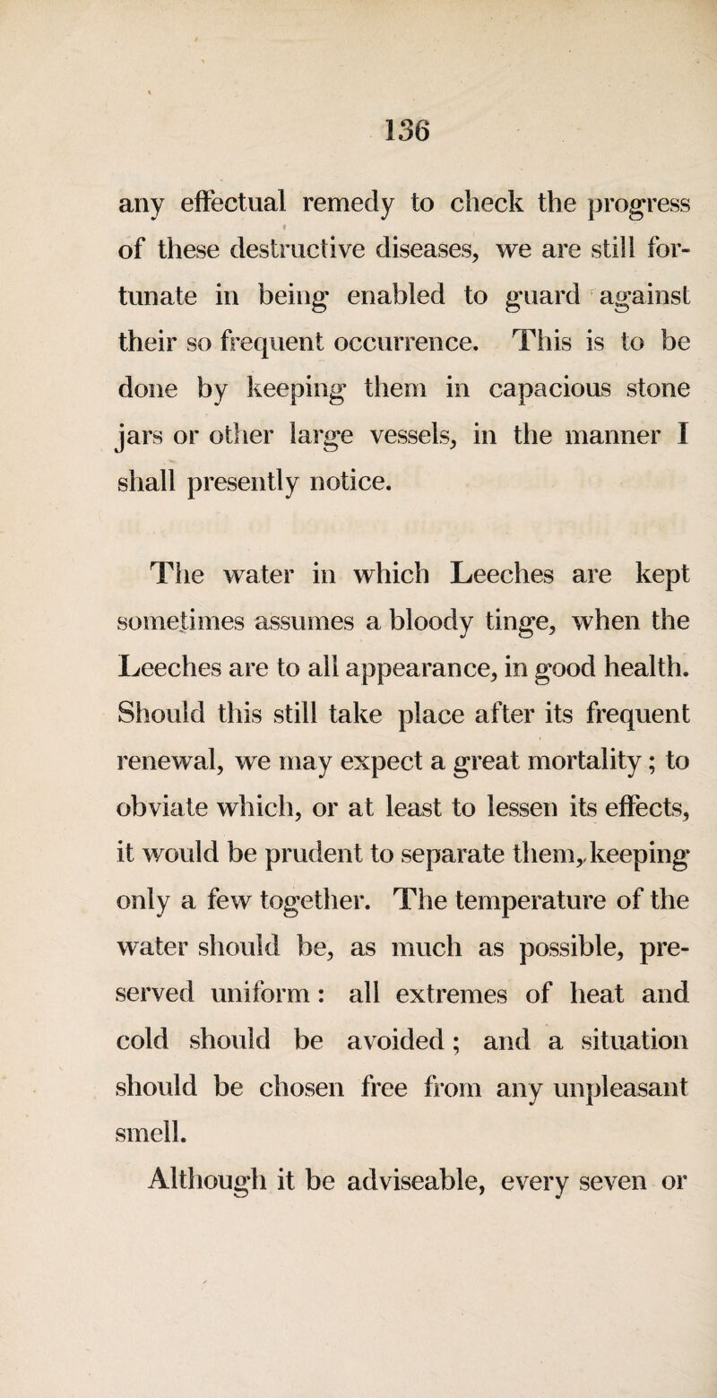 any effectual remedy to check the progress of these destructive diseases, we are still for¬ tunate in being enabled to guard against their so frequent occurrence. This is to be done by keeping them in capacious stone jars or other large vessels, in the manner I shall presently notice. The water in which Leeches are kept sometimes assumes a bloody tinge, when the Leeches are to all appearance, in good health. Should this still take place after its frequent renewal, we may expect a great mortality; to obviate which, or at least to lessen its effects, it would be prudent to separate them,.keeping only a few together. The temperature of the water should be, as much as possible, pre¬ served uniform: all extremes of heat and cold should be avoided; and a situation should be chosen free from any unpleasant smell. Although it be adviseable, every seven or