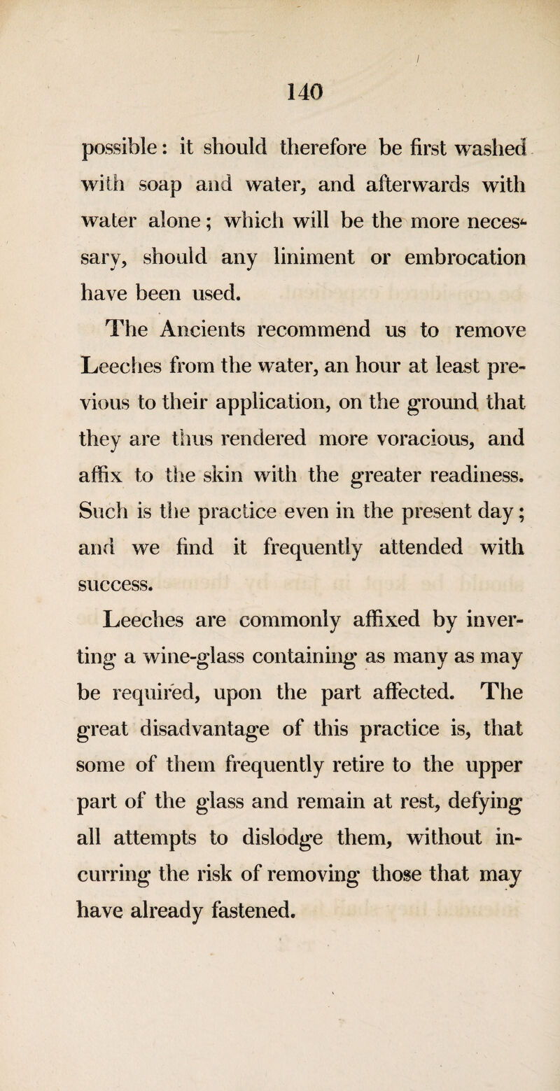 / 140 possible: it should therefore be first washed with soap and water, and afterwards with water alone; which will be the more neces^ sary, should any liniment or embrocation have been used. The Ancients recommend us to remove Leeches from the water, an hour at least pre- vious to their application, on the ground that they are thus rendered more voracious, and affix to the skin with the greater readiness. Such is the practice even in the present day; and we find it frequently attended with success. Leeches are commonly affixed by inver¬ ting a wine-glass containing as many as may be required, upon the part affected. The great disadvantage of this practice is, that some of them frequently retire to the upper part of the glass and remain at rest, defying all attempts to dislodge them, without in¬ curring the risk of removing those that may have already fastened.