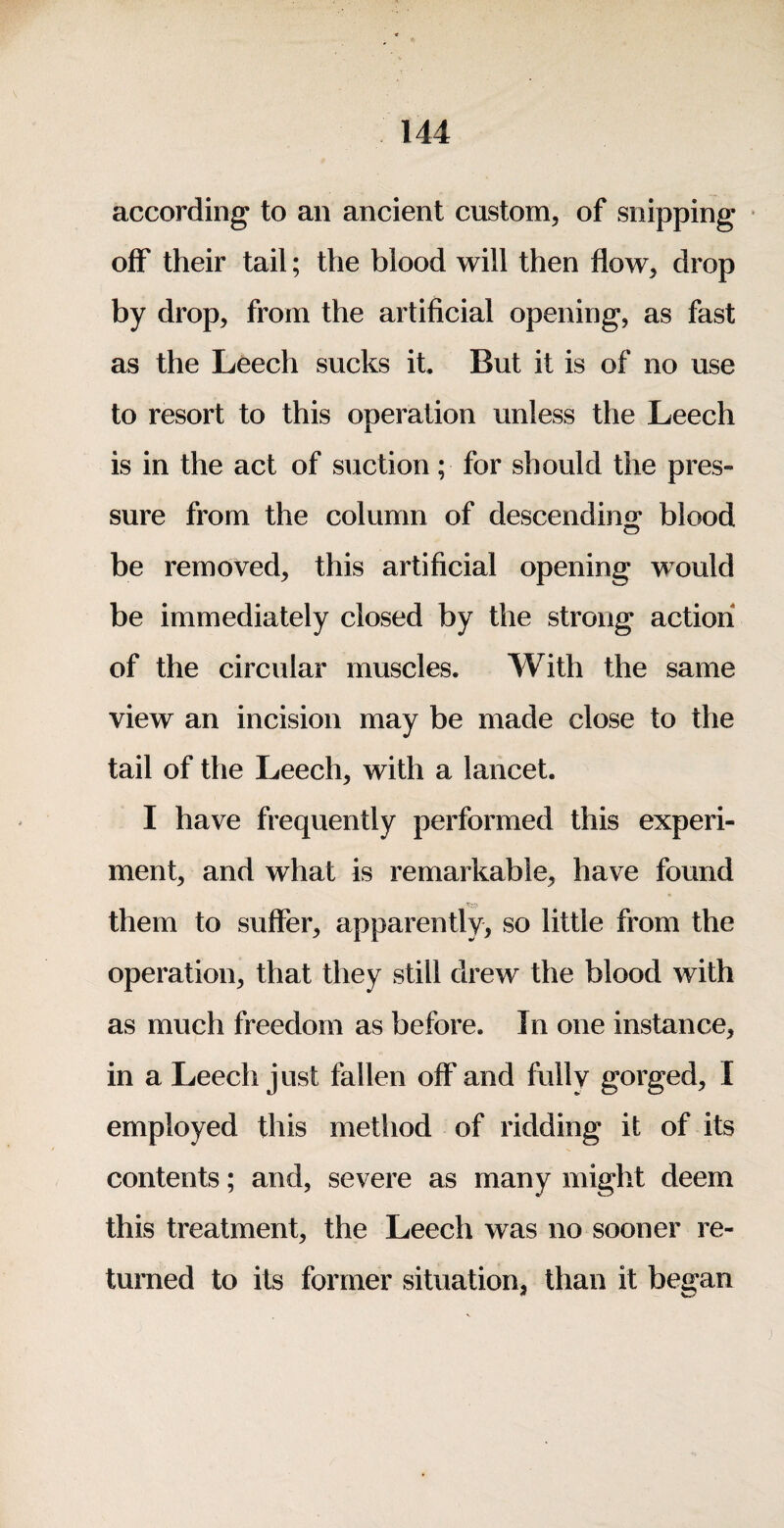according to an ancient custom, of snipping ^ off their tail; the blood will then flow, drop by drop, from the artificial opening, as fast as the Leech sucks it. But it is of no use to resort to this operation unless the Leech is in the act of suction; for should the pres¬ sure from the column of descendmo* blood be removed, this artificial opening would be immediately closed by the strong action of the circular muscles. With the same view an incision may be made close to the tail of the Leech, with a lancet. I have frequently performed this experi¬ ment, and what is remarkable, have found them to suffer, apparently, so little from the operation, that they still drew the blood with as much freedom as before. In one instance, in a Leech just fallen off and fully gorged, I employed this method of ridding it of its contents; and, severe as many might deem this treatment, the Leech was no sooner re¬ turned to its former situation, than it began