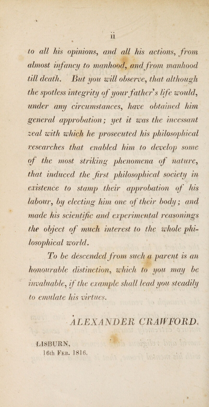 « « a *. to all his opinions, and all his actions, from almost infancy to manhood, and from manhood till death. Bat you will observe, that although the spotless integrity of your father s life would? under any circumstances, have obtained him general approbation; yet it zms the incessant zeal with which he prosecuted his philosophical researches that enabled him to develop some oj the most striking phenomena of nature, that induced the first philosophical society in existence to stamp their approbation of his labour, by electing him one of their body; and made his scientific and experimental reasonings the object of much interest to the whole phi- losophical world. To be descended from such a parent is an honourable distinction, which to you may be invaluable, if the example shall lead you steadily to emulate his virtues. ALEXANDER CRAWFORD« LISBURN, 16th Feb. 1816.