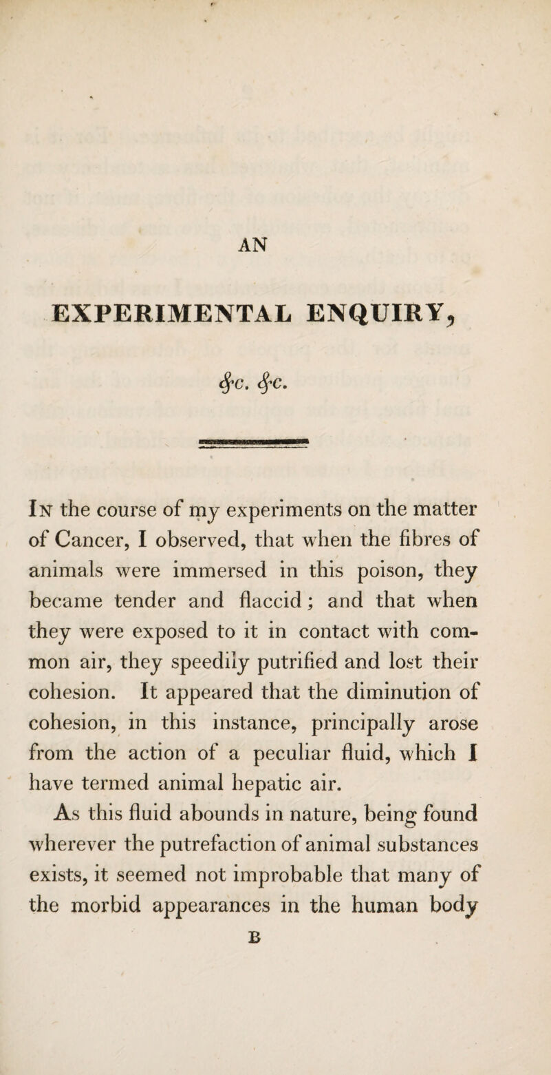 AN EXPERIMENTAL ENQUIRY, In the course of my experiments on the matter of Cancer, I observed, that when the fibres of animals were immersed in this poison, they became tender and flaccid; and that when they were exposed to it in contact with com¬ mon air, they speedily putrified and lost their cohesion. It appeared that the diminution of cohesion, in this instance, principally arose from the action of a peculiar fluid, which I have termed animal hepatic air. As this fluid abounds in nature, being found wherever the putrefaction of animal substances exists, it seemed not improbable that many of the morbid appearances in the human body B