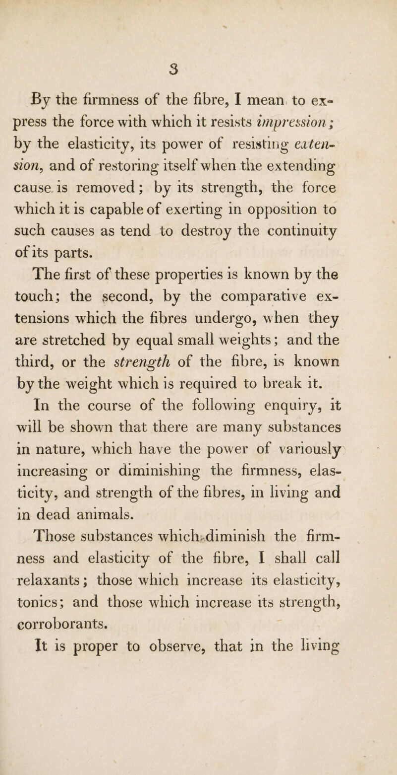 By the firmness of the fibre, I mean to ex¬ press the force with which it resists impression; by the elasticity, its power of resisting exten¬ sion, and of restoring itself when the extending cause, is removed; by its strength, the force which it is capable of exerting in opposition to such causes as tend to destroy the continuity of its parts. The first of these properties is known by the touch; the second, by the comparative ex¬ tensions which the fibres undergo, when they are stretched by equal small weights; and the third, or the strength of the fibre, is known by the weight which is required to break it. In the course of the following enquiry, it will be shown that there are many substances in nature, which have the power of variously increasing or diminishing the firmness, elas¬ ticity, and strength of the fibres, in living and in dead animals. Those substances which, diminish the firm¬ ness and elasticity of the fibre, I shall call relaxants; those which increase its elasticity, tonics; and those which increase its strength, corroborants. It is proper to observe, that in the living