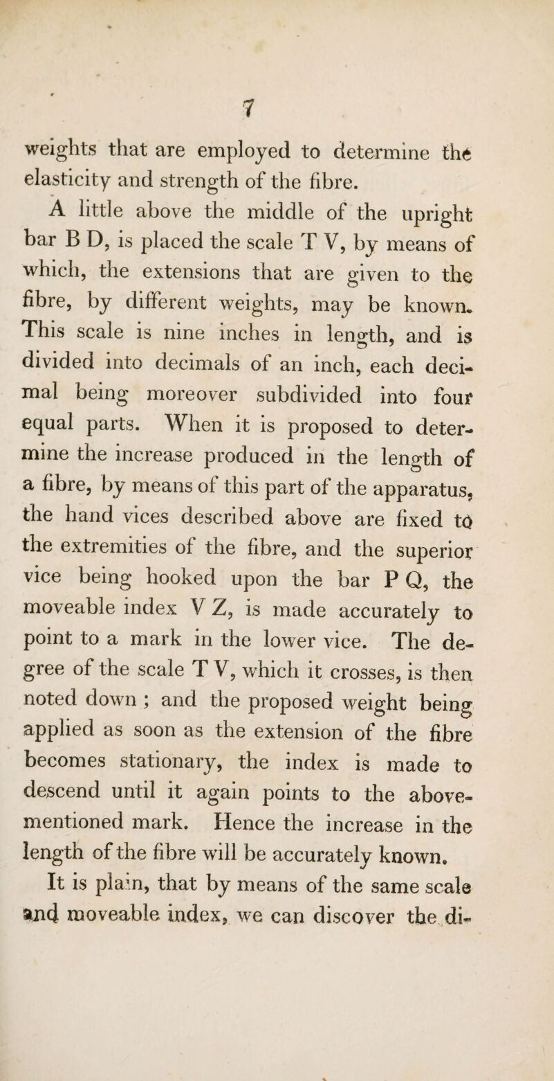 weights that are employed to determine the elasticity and strength of the fibre. A little above the middle of the upright bar B D, is placed the scale T V, by means of which, the extensions that are given to the fibre, by different weights, may be known. This scale is nine inches in length, and is divided into decimals of an inch, each deci¬ mal being moreover subdivided into four equal parts. When it is proposed to deter¬ mine the increase produced in the length of a fibre, by means of this part of the apparatus, the hand vices described above are fixed to the extremities of the fibre, and the superior vice being hooked upon the bar P Q, the moveable index V Z, is made accurately to point to a mark in the lower vice. The de¬ gree of the scale T V, which it crosses, is then noted down ; and the proposed weight being applied as soon as the extension of the fibre becomes stationary, the index is made to descend until it again points to the above- mentioned mark. Hence the increase in the length of the fibre will be accurately known. It is plam, that by means of the same scale and moveable index, we can discover the di- %