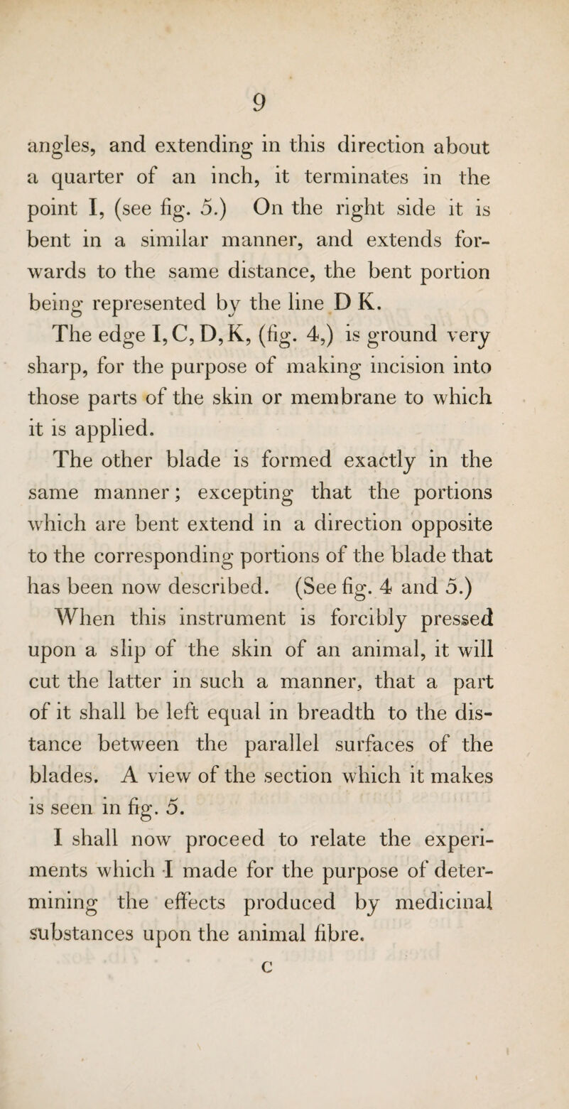 angles, and extending in this direction about a quarter of an inch, it terminates in the point I, (see fig. 5.) On the right side it is bent in a similar manner, and extends for¬ wards to the same distance, the bent portion being represented by the line D K. The edge I,C, D,K, (fig. 4,) is ground very sharp, for the purpose of making incision into those parts of the skin or membrane to which it is applied. The other blade is formed exactly in the same manner; excepting that the portions which are bent extend in a direction opposite to the corresponding portions of the blade that has been now described. (See fig. 4 and 5.) When this instrument is forcibly pressed upon a slip of the skin of an animal, it will cut the latter in such a manner, that a part of it shall be left equal in breadth to the dis¬ tance between the parallel surfaces of the blades. A view of the section which it makes is seen in fig. 5. I shall now proceed to relate the experi¬ ments which I made for the purpose of deter¬ mining the effects produced by medicinal substances upon the animal fibre. c