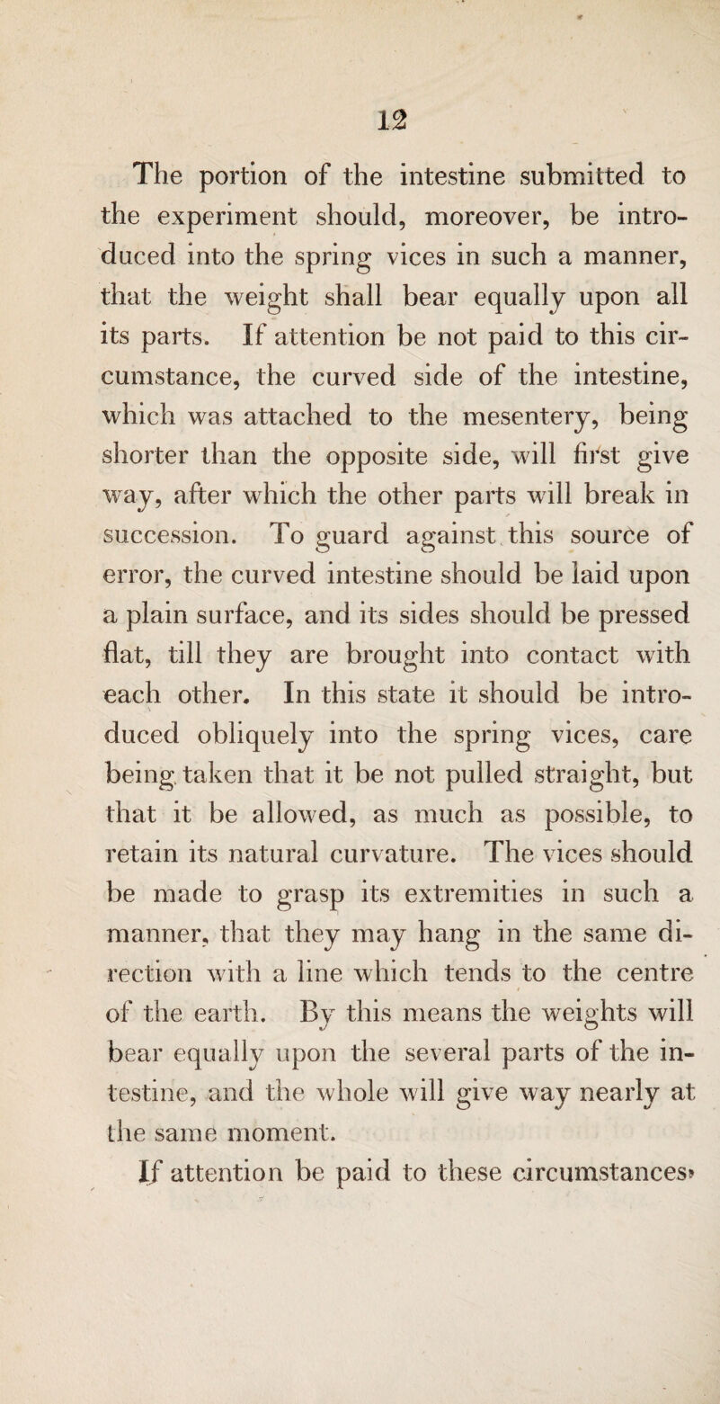 It 12 The portion of the intestine submitted to the experiment should, moreover, be intro¬ duced into the spring vices in such a manner, that the weight shall bear equally upon all its parts. If attention be not paid to this cir¬ cumstance, the curved side of the intestine, which was attached to the mesentery, being shorter than the opposite side, will first give way, after which the other parts will break in succession. To guard against this source of error, the curved intestine should be laid upon a plain surface, and its sides should be pressed flat, till they are brought into contact with each other. In this state it should be intro- \ duced obliquely into the spring vices, care being, taken that it be not pulled straight, but that it be allowed, as much as possible, to retain its natural curvature. The vices should be made to grasp its extremities in such a manner, that they may hang in the same di¬ rection with a line which tends to the centre 4 of the earth. By this means the weights will bear equally upon the several parts of the in¬ testine, and the whole will give way nearly at ihe same moment. If attention be paid to these circumstances*