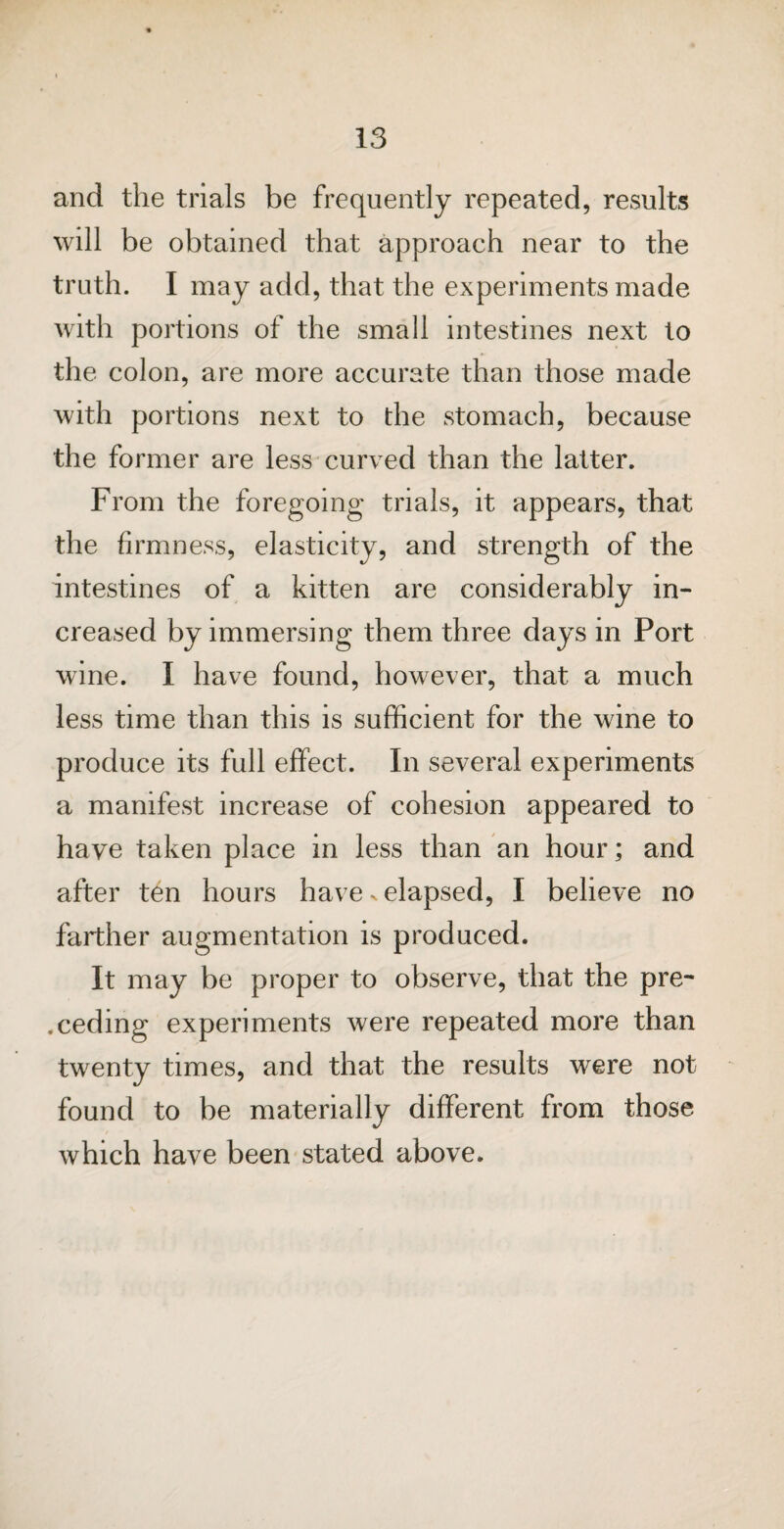 and the trials be frequently repeated, results will be obtained that approach near to the truth. I may add, that the experiments made with portions of the small intestines next to the colon, are more accurate than those made with portions next to the stomach, because the former are less curved than the latter. From the foregoing trials, it appears, that the firmness, elasticity, and strength of the intestines of a kitten are considerably in¬ creased by immersing them three days in Port wine. I have found, however, that a much less time than this is sufficient for the wine to produce its full effect. In several experiments a manifest increase of cohesion appeared to have taken place in less than an hour; and after ten hours have elapsed, I believe no farther augmentation is produced. It may be proper to observe, that the pre¬ ceding experiments were repeated more than twenty times, and that the results were not found to be materially different from those which have been stated above.