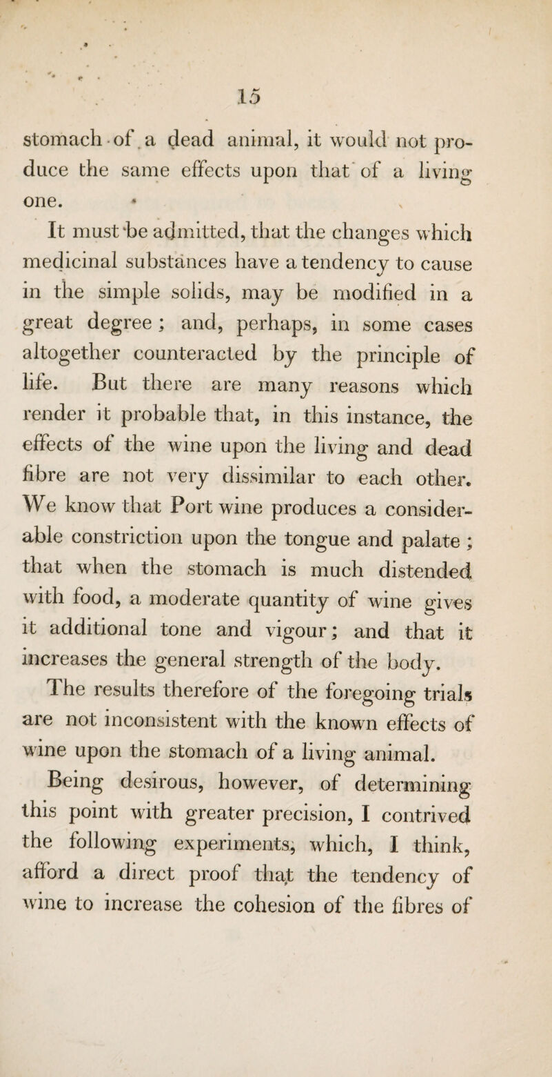 stomach of a dead animal, it would not pro¬ duce the same effects upon that of a living- one. It must'be admitted, that the changes which medicinal substances have a tendency to cause in the simple solids, may be modified in a great degree ; and, perhaps, in some cases altogether counteracted by the principle of life. But there are many reasons which render it probable that, in this instance, the effects of the wine upon the living and dead fibre are not very dissimilar to each other. We know that Port wine produces a consider¬ able constriction upon the tongue and palate; that when the stomach is much distended with food, a moderate quantity of wine gives it additional tone and vigour; and that it increases the general strength of the body. The results therefore of the foregoing trials are not inconsistent with the known effects of wine upon the stomach of a living animal. Being desirous, however, of determining this point with greater precision, I contrived the following experiments, which, I think, afford a direct proof that the tendency of wine to increase the cohesion of the fibres of