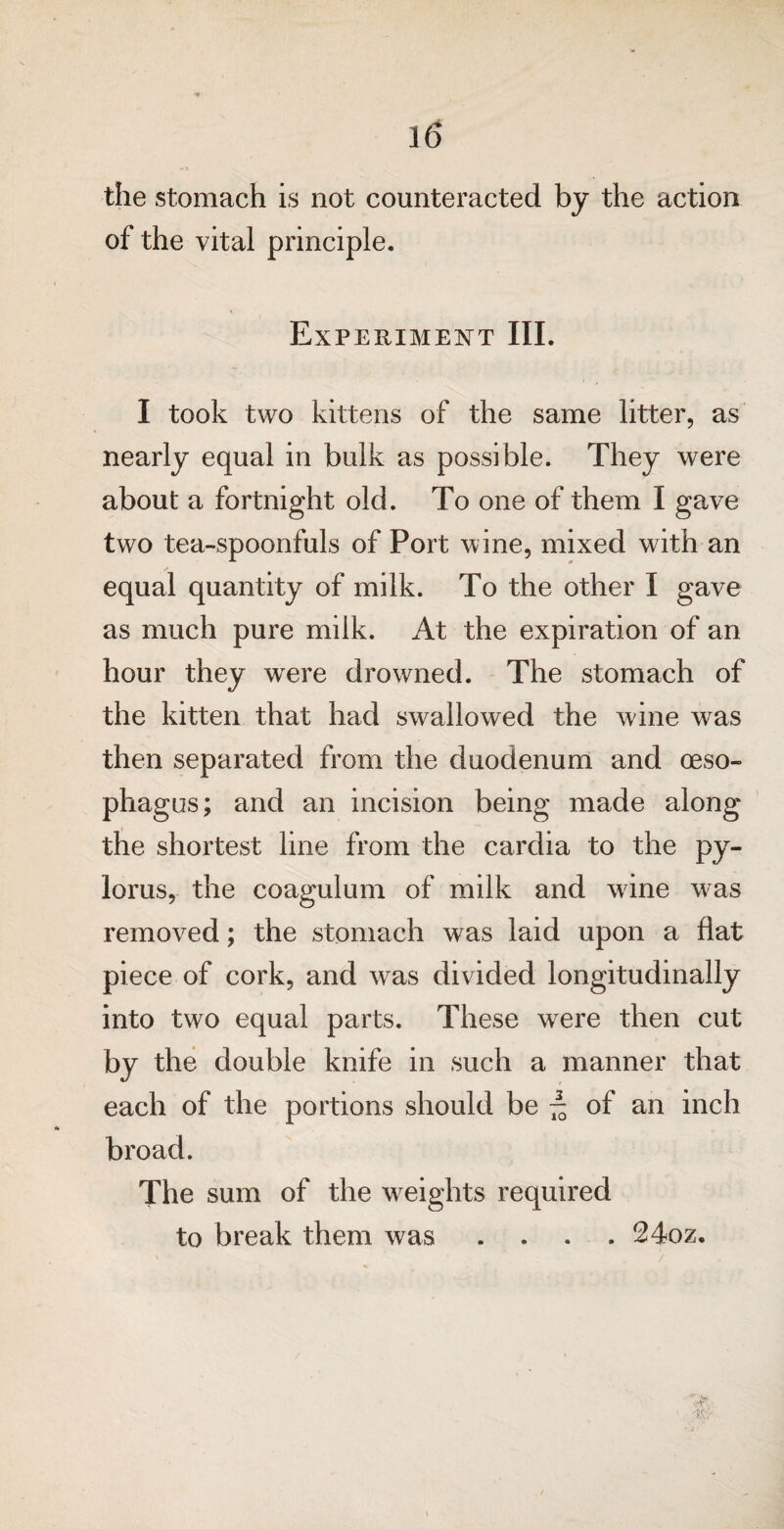 the stomach is not counteracted by the action of the vital principle. Experiment III. I took two kittens of the same litter, as nearly equal in bulk as possible. They were about a fortnight old. To one of them I gave two tea-spoonfuls of Port wine, mixed with an equal quantity of milk. To the other I gave as much pure milk. At the expiration of an hour they were drowned. The stomach of the kitten that had swallowed the wine was then separated from the duodenum and oeso¬ phagus; and an incision being made along the shortest line from the cardia to the py¬ lorus, the coagulum of milk and wine was removed; the stomach was laid upon a flat piece of cork, and was divided longitudinally into two equal parts. These were then cut by the double knife in such a manner that each of the portions should be ~ of an inch broad. The sum of the weights required to break them was .... 24oz.