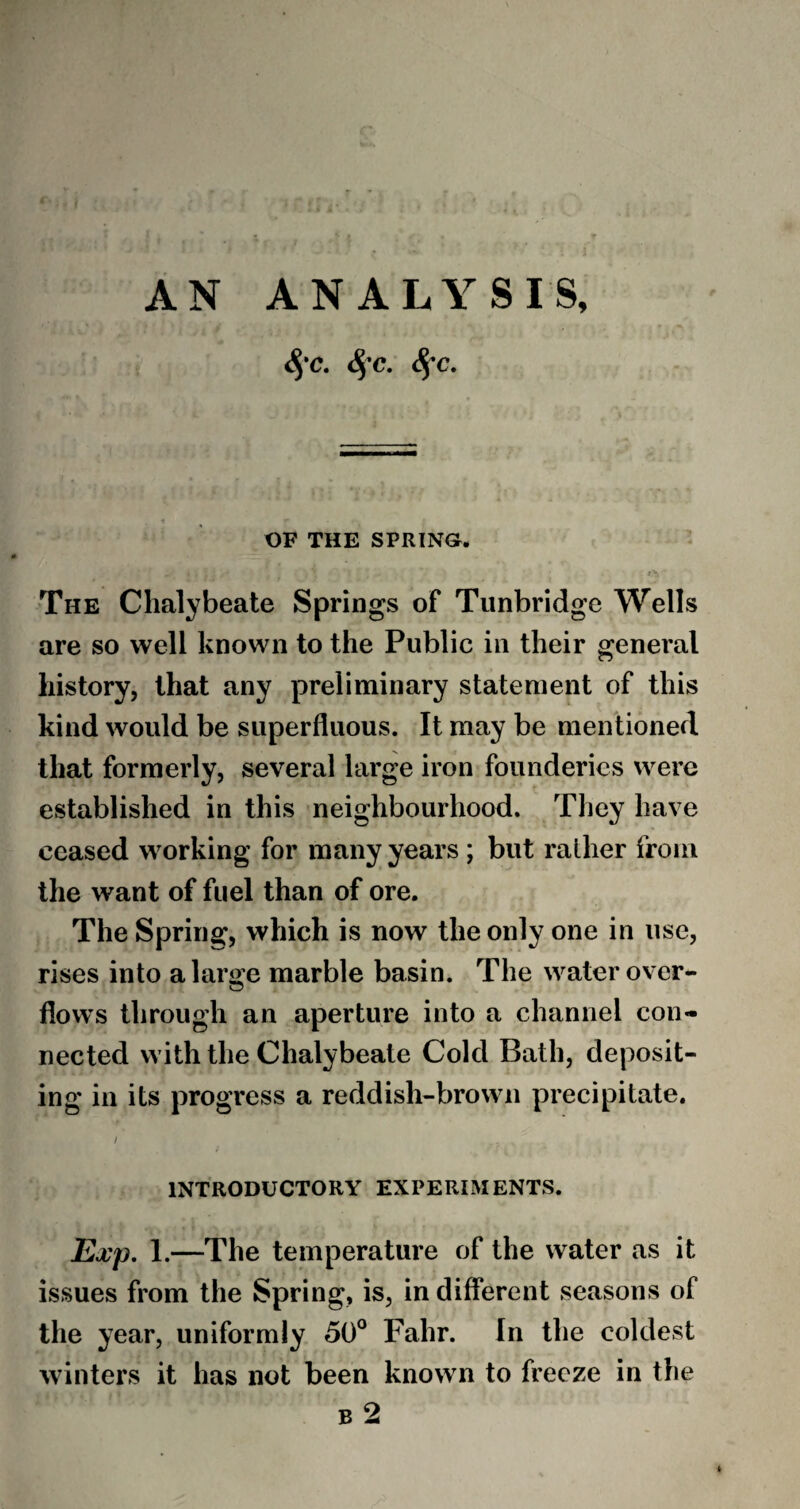 <§‘C. §C. 8fC. OF THE SPRING. The Chalybeate Springs of Tunbridge Wells are so well known to the Public in their general history, that any preliminary statement of this kind would be superfluous. It may be mentioned that formerly, several large iron founderies were established in this neighbourhood. They have ceased working for many years ; but rather from the want of fuel than of ore. The Spring, which is now the only one in use, rises into a large marble basin. The water over- flows through an aperture into a channel con¬ nected with the Chalybeate Cold Bath, deposit¬ ing in its progress a reddish-brown precipitate. / INTRODUCTORY EXPERIMENTS. Exp. 1.—The temperature of the water as it issues from the Spring, is, in different seasons of the year, uniformly 50° Fahr. In the coldest winters it has not been known to freeze in the b 2