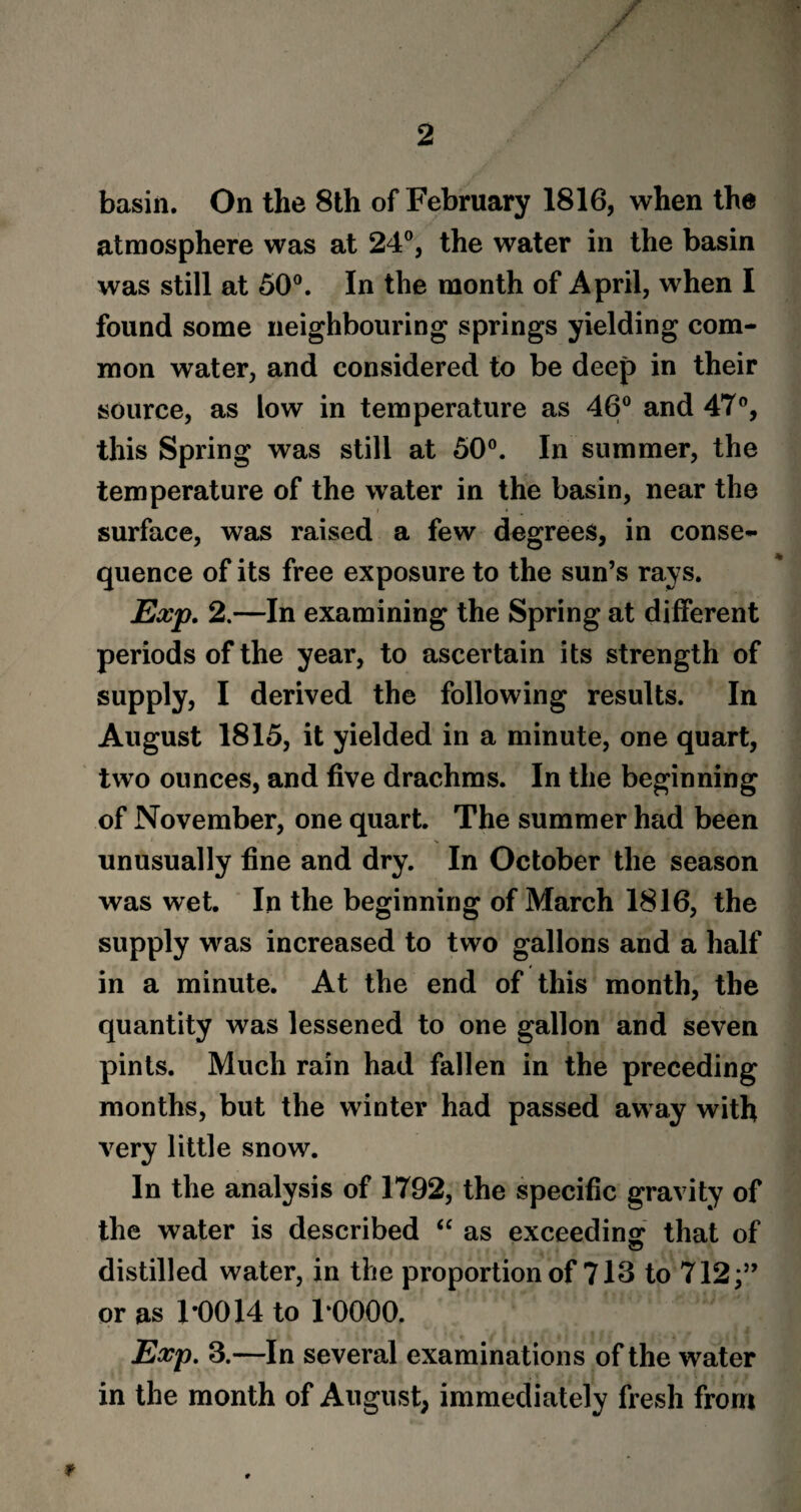 /' basin. On the 8th of February 1816, when the atmosphere was at 24°, the water in the basin was still at 50°. In the month of April, when I found some neighbouring springs yielding com¬ mon water, and considered to be deep in their source, as low in temperature as 46° and 47°, this Spring was still at 50°. In summer, the temperature of the water in the basin, near the surface, was raised a few degrees, in conse¬ quence of its free exposure to the sun’s rays. Exp. 2.—In examining the Spring at different periods of the year, to ascertain its strength of supply, I derived the following results. In August 1815, it yielded in a minute, one quart, two ounces, and five drachms. In the beginning of November, one quart. The summer had been unusually fine and dry. In October the season was wet. In the beginning of March 1816, the supply was increased to two gallons and a half in a minute. At the end of this month, the quantity was lessened to one gallon and seven pints. Much rain had fallen in the preceding months, but the winter had passed away with very little snow. In the analysis of 1792, the specific gravity of the water is described “ as exceeding that of distilled water, in the proportion of 713 to 712;” or as 1*0014 to 1*0000. Exp. 3.—In several examinations of the water in the month of August, immediately fresh from t