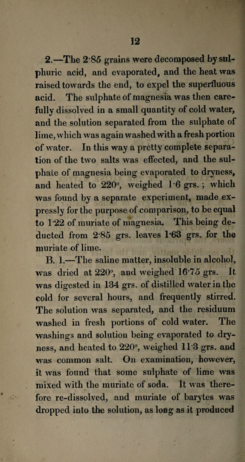 2.—The 2 85 grains were decomposed by sul¬ phuric acid, and evaporated, and the heat was raised towards the end, to expel the superfluous acid. The sulphate of magnesia was then care¬ fully dissolved in a small quantity of cold water, and the solution separated from the sulphate of lime, which was again washed with a fresh portion of water. In this way a pretty complete separa¬ tion of the two salts was effected, and the sul¬ phate of magnesia being evaporated to dryness, and heated to 220°, weighed 16 grs.; which was found by a separate experiment, made ex¬ pressly for the purpose of comparison, to be equal to T22 of muriate of magnesia. This being de¬ ducted from 2*85 grs. leaves T63 grs. for the muriate of lime. B. 1.—The saline matter, insoluble in alcohol, was dried at 220°, and weighed 16*75 grs. It was digested in 134 grs. of distilled water in the cold for several hours, and frequently stirred. The solution was separated, and the residuum washed in fresh portions of cold water. The washings and solution being evaporated to dry¬ ness, and heated to 220°, weighed 11*3 grs. and was common salt. On examination, however, it was found that some sulphate of lime was mixed with the muriate of soda. It was there¬ fore re-dissolved, and muriate of barytes was dropped into the solution, as long as it produced