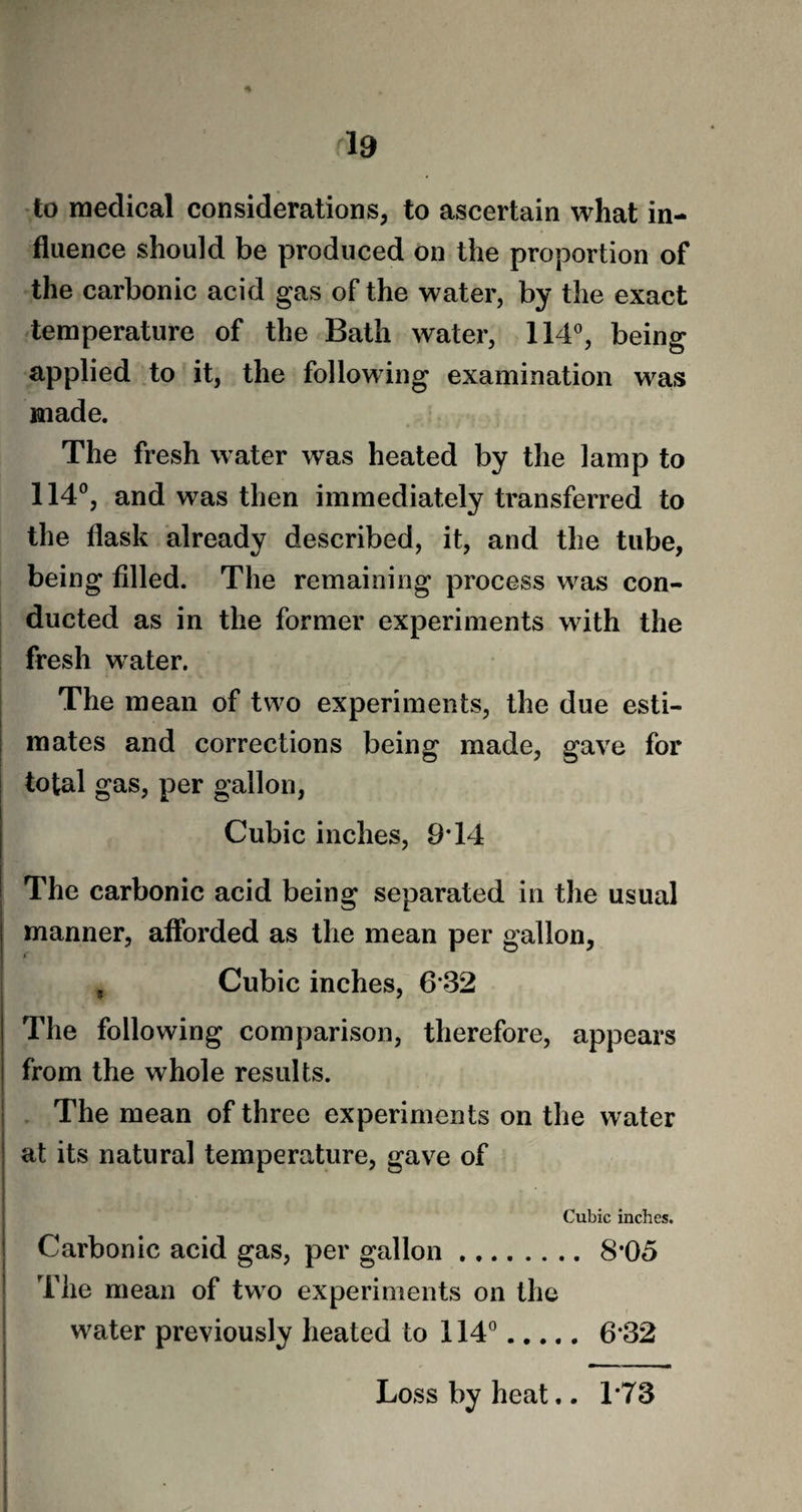 * 19 to medical considerations, to ascertain what in¬ fluence should be produced on the proportion of the carbonic acid gas of the water, by the exact temperature of the Bath water, 114°, being applied to it, the following examination was made. The fresh water was heated by the lamp to 114°, and was then immediately transferred to the flask already described, it, and the tube, being filled. The remaining process was con¬ ducted as in the former experiments with the fresh water. The mean of two experiments, the due esti¬ mates and corrections being made, gave for total gas, per gallon, Cubic inches, 9T4 The carbonic acid being separated in the usual manner, afforded as the mean per gallon, i , Cubic inches, 6*32 The following comparison, therefore, appears from the whole results. The mean of three experiments on the water at its natural temperature, gave of Cubic inches. Carbonic acid gas, per gallon.8-05 The mean of two experiments on the water previously heated to 114°. 6*32 Loss by heat.. 1*73