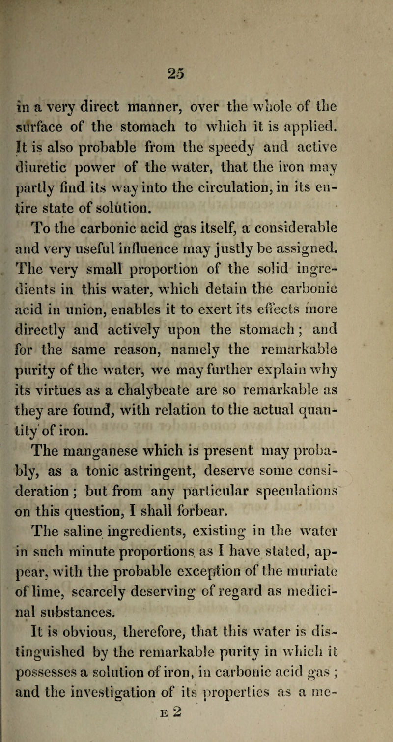 in a very direct manner, over the whole of the surface of the stomach to which it is applied. It is also probable from the speedy and active diuretic power of the water, that the iron may partly find its way into the circulation, in its en¬ tire state of solution. To the carbonic acid gas itself, a considerable and very useful influence may justly be assigned. The very small proportion of the solid ingre¬ dients in this water, which detain the carbonic acid in union, enables it to exert its effects more directly and actively upon the stomach ; and for the same reason, namely the remarkable purity of the water, we may further explain w !>y its virtues as a chalybeate are so remarkable as they are found, with relation to the actual quan¬ tity of iron. The manganese which is present may proba¬ bly, as a tonic astringent, deserve some consi¬ deration ; but from any particular speculations on this question, I shall forbear. The saline ingredients, existing in the water in such minute proportions as I have stated, ap¬ pear, with the probable exception of the muriate of lime, scarcely deserving of regard as medici¬ nal substances. It is obvious, therefore, that this water is dis¬ tinguished by the remarkable purity in which it possesses a solution of iron, in carbonic acid gas ; and the investigation of its properties as a me- e 2