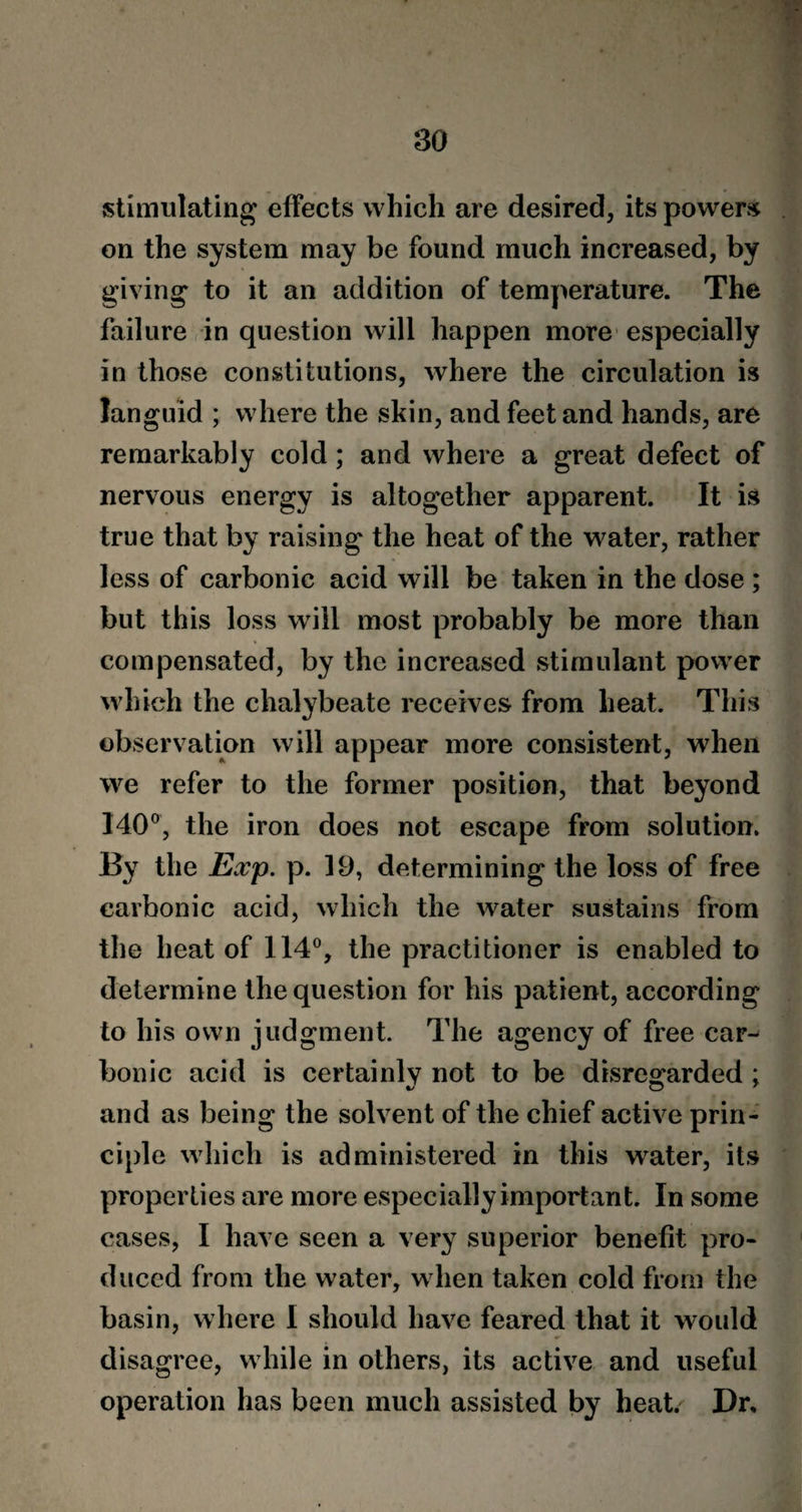 stimulating effects which are desired, its powers on the system may be found much increased, by giving to it an addition of temperature. The failure in question will happen more especially in those constitutions, where the circulation is languid ; where the skin, and feet and hands, are remarkably cold ; and where a great defect of nervous energy is altogether apparent. It is true that by raising the heat of the water, rather less of carbonic acid will be taken in the dose ; but this loss will most probably be more than compensated, by the increased stimulant power which the chalybeate receives from heat. This observation will appear more consistent, when we refer to the former position, that beyond 140°, the iron does not escape from solution. By the Exp. p. 19, determining the loss of free carbonic acid, which the water sustains from the heat of 114°, the practitioner is enabled to determine the question for his patient, according to his own judgment. The agency of free car¬ bonic acid is certainly not to be disregarded ; and as being the solvent of the chief active prin¬ ciple which is administered in this water, its properties are more especially important. In some cases, I have seen a very superior benefit pro¬ duced from the water, when taken cold from the basin, where I should have feared that it would disagree, while in others, its active and useful operation has been much assisted by heat. Dr,