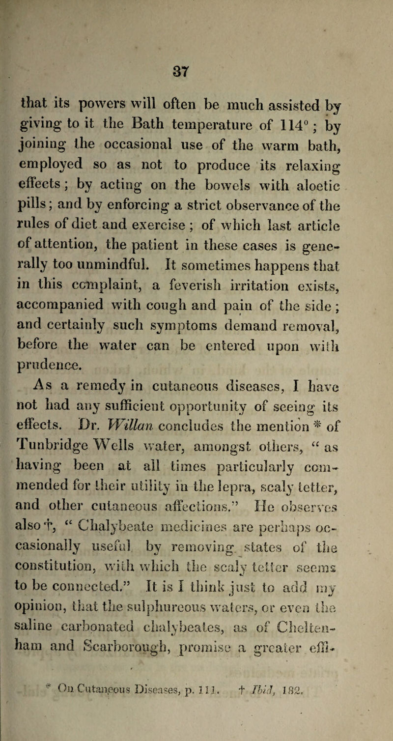 37 that its powers will often be much assisted by giving to it the Bath temperature of 114°; by joining the occasional use of the warm bath, employed so as not to produce its relaxing effects; by acting on the bowels with aloetic pills; and by enforcing a strict observance of the rules of diet and exercise ; of which last article of attention, the patient in these cases is gene¬ rally too unmindful. It sometimes happens that in this complaint, a feverish irritation exists, accompanied with cough and pain of the side; and certainly such symptoms demand removal, before the water can be entered upon with prudence. Asa remedy in cutaneous diseases, I have not had any sufficient opportunity of seeing its effects. Dr. Willan concludes the mention * of Tunbridge Wells water, amongst others, “ as having been at all times particularly com¬ mended for their utility in the lepra, scaly letter, and other cutaneous affections.” He observes alsoT, “ Chalybeate medicines are perhaps oc¬ casionally useful by removing, states of the constitution, with which the scaly tetter seems to be connected.” It is I think just to add my opinion, that the sulphureous waters, or even the saline carbonated clmlybeates, as of Chelten¬ ham and Scarborough, promise a greater effi-