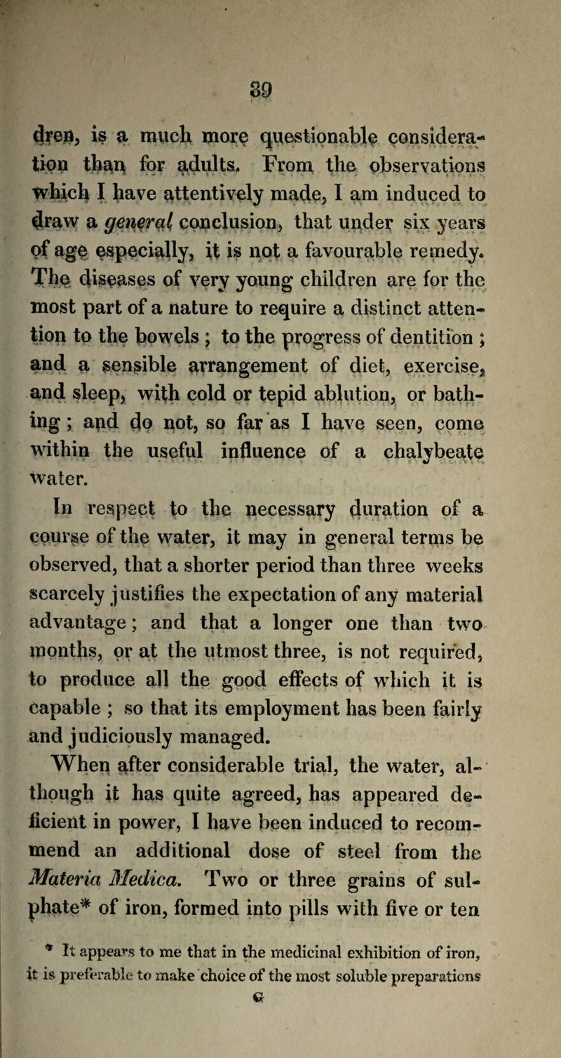then, is a much more questionable considera¬ tion than for adults. From the observations which I have attentively made, I am induced to draw a general conclusion, that under six years of age especially, it is not a favourable remedy. The diseases of very young children are for the most part of a nature to require a distinct atten¬ tion to the bowels ; to the progress of dentition ; and a sensible arrangement of diet, exercise, and sleep, with cold or tepid ablution, or bath¬ ing ; and do not, so far as I have seen, come within the useful influence of a chalybeate water. In respect to the necessary duration of a course of the water, it may in general terms be observed, that a shorter period than three weeks scarcely justifies the expectation of any material advantage; and that a longer one than two months, or at the utmost three, is not required, to produce all the good effects of which it is capable ; so that its employment has been fairly and judiciously managed. When after considerable trial, the water, al¬ though it has quite agreed, has appeared de¬ ficient in power, I have been induced to recom¬ mend an additional dose of steel from the Materia Medica. Two or three grains of sul¬ phate* of iron, formed into pills with five or ten * It appears to me that in the medicinal exhibition of iron, it is preferable to make choice of the most soluble preparations