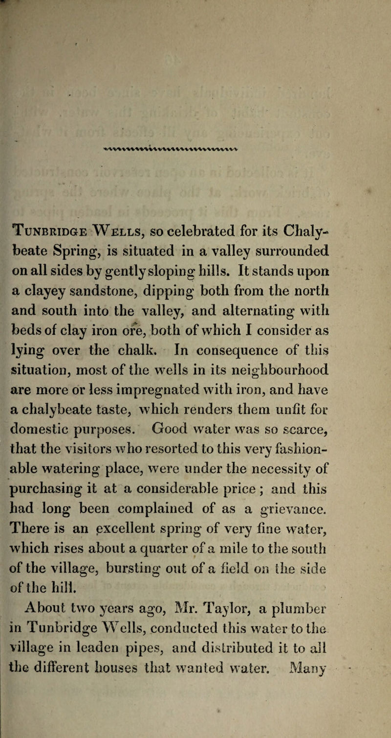 Tunbridge Wells, so celebrated for its Chaly¬ beate Spring, is situated in a valley surrounded on all sides by gently sloping hills. It stands upon a clayey sandstone, dipping both from the north and south into the valley, and alternating with beds of clay iron ore, both of which I consider as lying over the chalk. In consequence of this situation, most of the wells in its neighbourhood are more or less impregnated with iron, and have a chalybeate taste, which renders them unfit for domestic purposes. Good water was so scarce, that the visitors who resorted to this very fashion¬ able watering place, were under the necessity of purchasing it at a considerable price; and this had long been complained of as a grievance. There is an excellent spring of very fine water, which rises about a quarter of a mile to the south of the village, bursting out of a field on the side of the hill. About two years ago, Mr. Taylor, a plumber in Tunbridge Wells, conducted this water to the village in leaden pipes, and distributed it to all the different houses that wanted water. Many