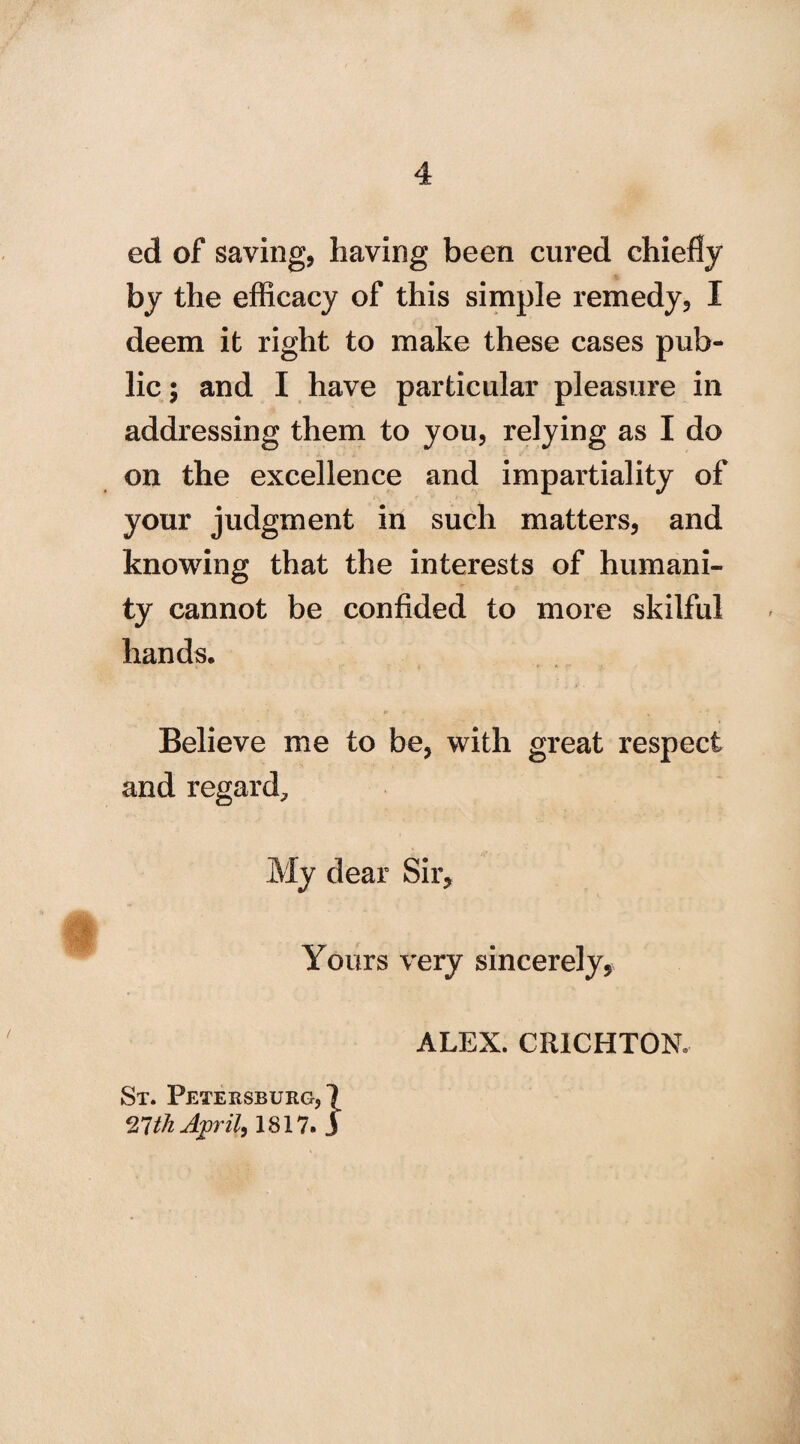 ed of saving, having been cured chiefly by the efficacy of this simple remedy, I deem it right to make these cases pub¬ lic; and I have particular pleasure in addressing them to you, relying as I do on the excellence and impartiality of your judgment in such matters, and knowing that the interests of humani¬ ty cannot be confided to more skilful hands. Believe me to be, with great respect and regard. My dear Sir, Yours very sincerely, ALEX. CRICHTON. St. Petersburg,]^ 21th April, 1817. j