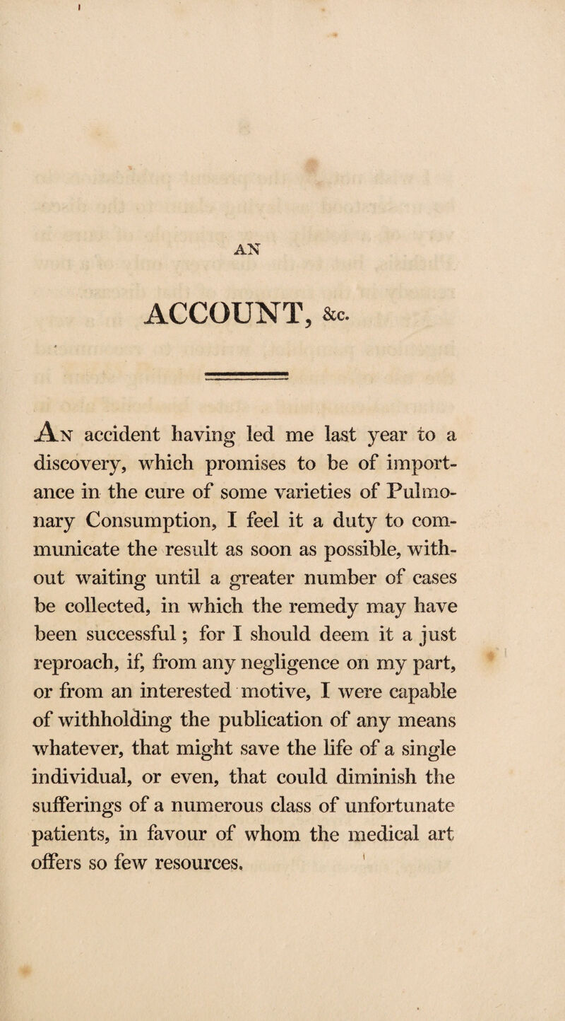 ACCOUNT, &c. An accident having led me last year to a discovery, which promises to be of import¬ ance in the cure of some varieties of Pulmo¬ nary Consumption, I feel it a duty to com¬ municate the result as soon as possible, with¬ out waiting until a greater number of cases be collected, in which the remedy may have been successful; for I should deem it a just reproach, if, from any negligence on my part, or from an interested motive, I were capable of withholding the publication of any means whatever, that might save the life of a single individual, or even, that could diminish the sufferings of a numerous class of unfortunate patients, in favour of whom the medical art offers so few resources.