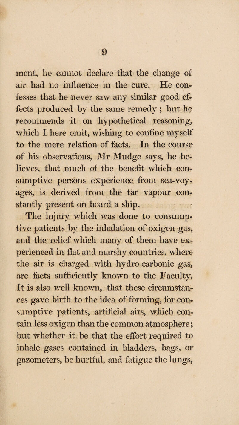 ment, he cannot declare that the change of air had no influence in the cure. He con¬ fesses that he never saw any similar good ef¬ fects produced by the same remedy ; but he recommends it on hypothetical reasoning, which I here omit, wishing to confine myself to the mere relation of facts. In the course of his observations, Mr Mudge says, he be¬ lieves, that much of the benefit which con¬ sumptive persons experience from sea-voy¬ ages, is derived from the tar vapour con¬ stantly present on board a ship. The injury which was done to consump¬ tive patients by the inhalation of oxigen gas, and the relief which many of them have ex¬ perienced in flat and marshy countries, where the air is charged with hydro-carbonic gas, are facts sufficiently known to the Faculty, It is also well known, that these circumstan¬ ces gave birth to the idea of forming, for con¬ sumptive patients, artificial airs, which con¬ tain less oxigen than the common atmosphere; but whether it be that the effort required to inhale gases contained in bladders, bags, or gazometers, be hurtful, and fatigue the lungs,