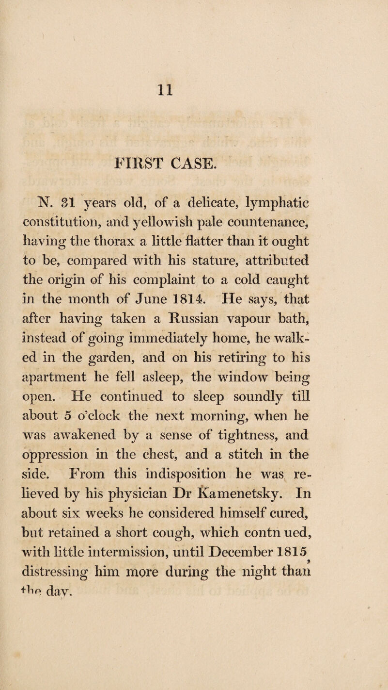 FIRST CASE. N. 31 years old, of a delicate, lymphatic constitution, and yellowish pale countenance, having the thorax a little flatter than it ought to be, compared with his stature, attributed the origin of his complaint to a cold caught in the month of June 1814. He says, that after having taken a Russian vapour bath, instead of going immediately home, he walk¬ ed in the garden, and on his retiring to his apartment he fell asleep, the window being open. He continued to sleep soundly till about 5 o’clock the next morning, when he was awakened by a sense of tightness, and oppression in the chest, and a stitch in the side. From this indisposition he was re¬ lieved by his physician Dr Kamenetsky. In about six weeks he considered himself cured, but retained a short cough, which contn ued, with little intermission, until December 1815 9 distressing him more during the night than dav.