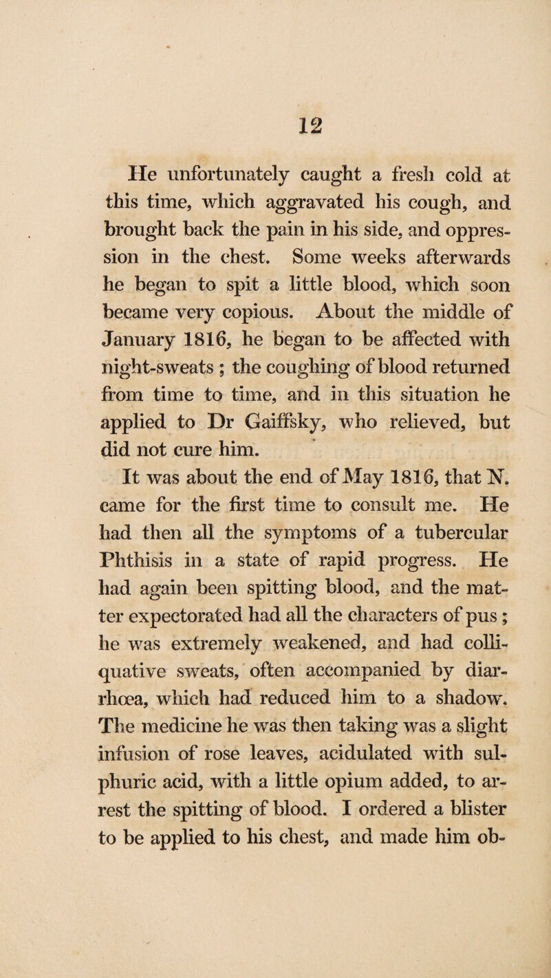 He unfortunately caught a fresh cold at this time, which aggravated his cough, and brought back the pain in his side, and oppres¬ sion in the chest. Some weeks afterwards he began to spit a little blood, which soon became very copious. About the middle of January 1816, he began to be affected with night-sweats ; the coughing of blood returned from time to time, and in this situation he applied to Dr Gaiffsky, who relieved, but did not cure him. It was about the end of May 1816, that N. came for the first time to consult me. He had then all the symptoms of a tubercular Phthisis in a state of rapid progress. He had again been spitting blood, and the mat¬ ter expectorated had all the characters of pus; he was extremely weakened, and had colli¬ quative sweats, often accompanied by diar¬ rhoea, which had reduced him to a shadow. The medicine he was then taking was a slight infusion of rose leaves, acidulated with sul¬ phuric acid, with a little opium added, to ar¬ rest the spitting of blood. I ordered a blister to be applied to his chest, and made him ob-