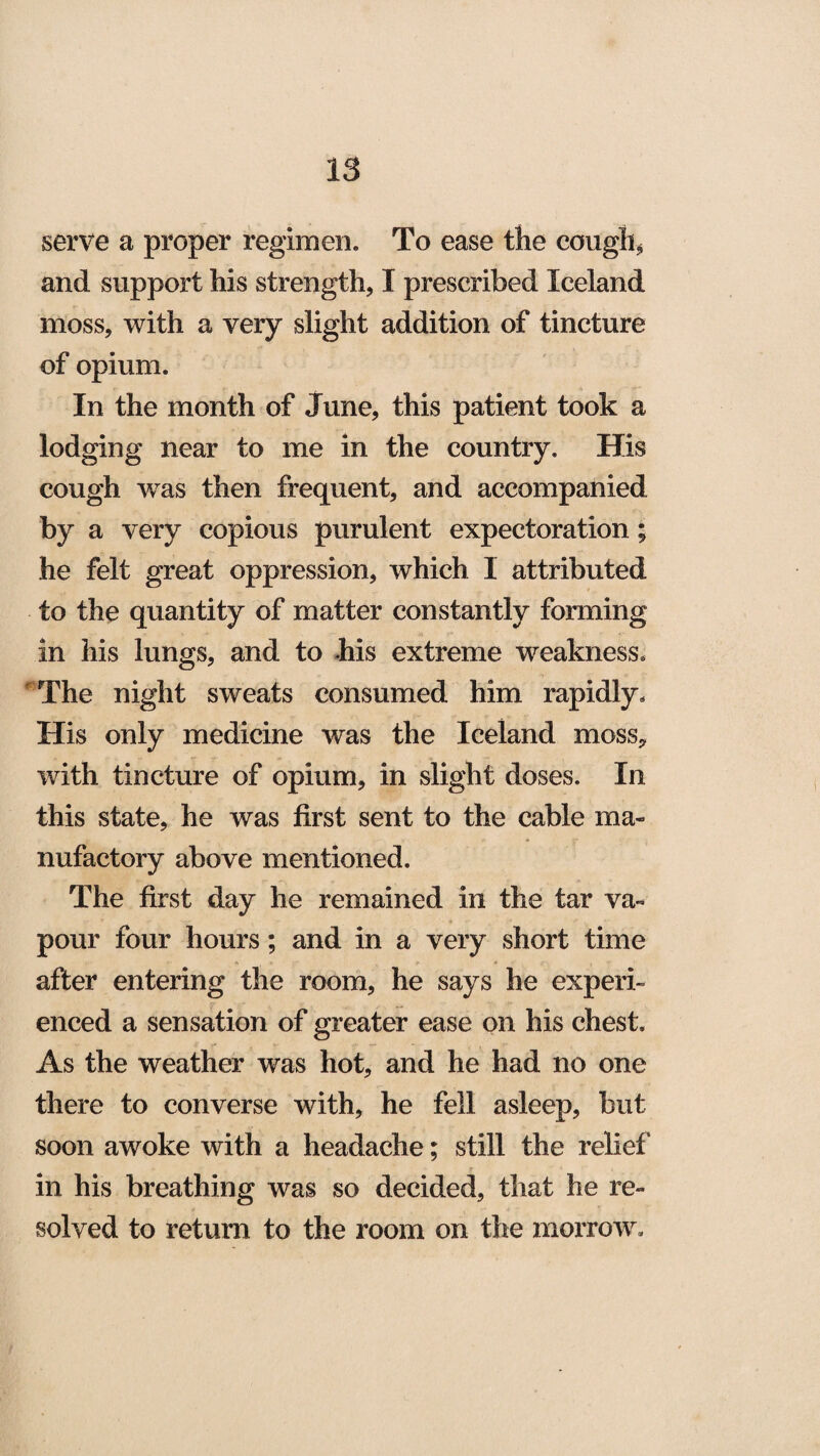 serve a proper regimen. To ease the cough* and support his strength* I prescribed Iceland moss, with a very slight addition of tincture of opium. In the month of June, this patient took a lodging near to me in the country. His cough wras then frequent, and accompanied by a very copious purulent expectoration; he felt great oppression, which 1 attributed to the quantity of matter constantly forming in his lungs, and to his extreme weakness. The night sweats consumed him rapidly. His only medicine was the Iceland moss, with tincture of opium, in slight doses. In this state, he was first sent to the cable ma¬ nufactory above mentioned. The first day he remained in the tar va¬ pour four hours; and in a very short time after entering the room, he says he experi¬ enced a sensation of greater ease on his chest. As the weather was hot, and he had no one there to converse with, he fell asleep, but soon awoke with a headache; still the relief' in his breathing was so decided, that he re¬ solved to return to the room on the morrow.
