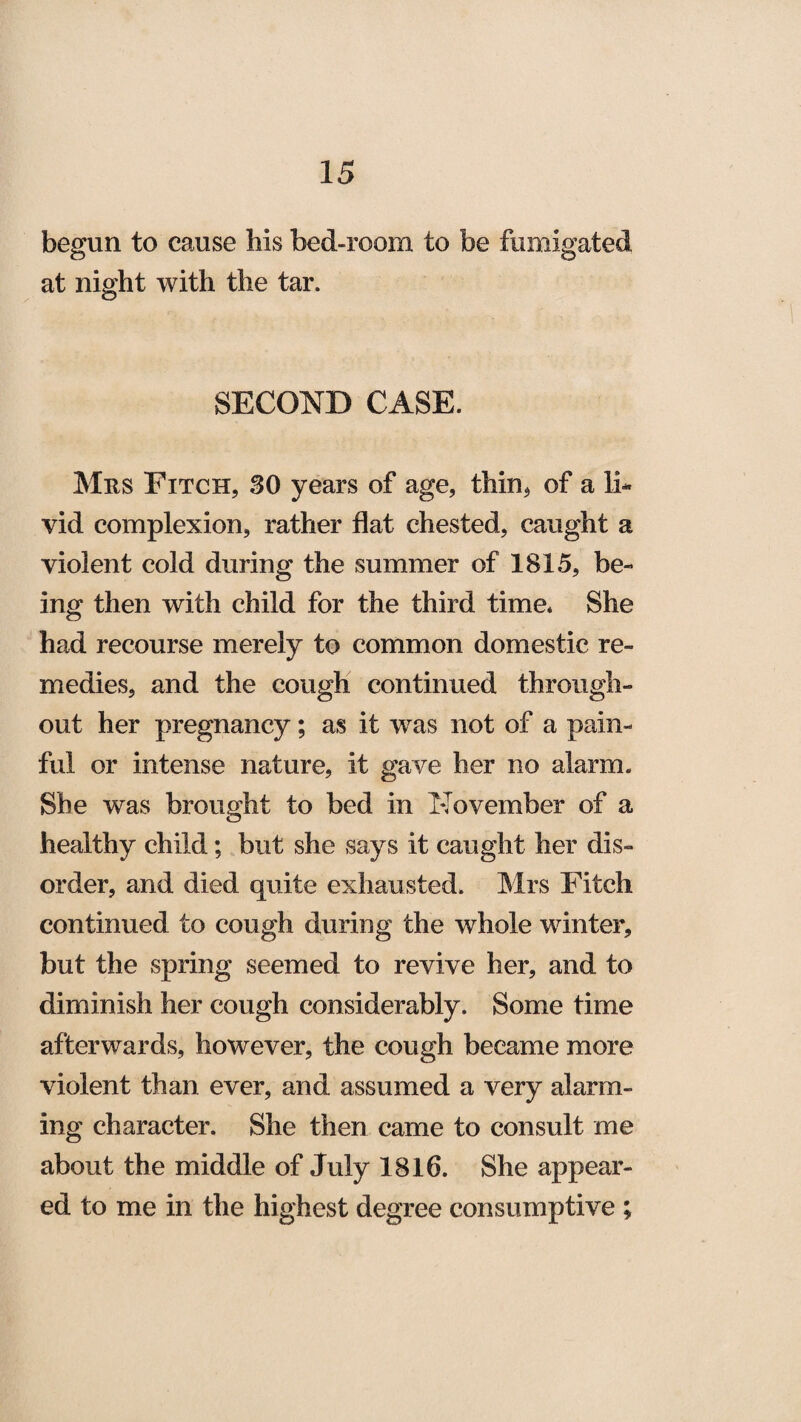 begun to cause his bed-room to be fumigated at night with the tar. SECOND CASE. Mrs Fitch, 30 years of age, thin* of a 11* vid complexion, rather flat chested, caught a violent cold during the summer of 1815, be¬ ing then with child for the third time. She had recourse merely to common domestic re¬ medies, and the cough continued through¬ out her pregnancy; as it wras not of a pain¬ ful or intense nature, it gave her no alarm. She was brought to bed in November of a healthy child; but she says it caught her dis¬ order, and died quite exhausted. Mrs Fitch continued to cough during the whole winter, but the spring seemed to revive her, and to diminish her cough considerably. Some time afterwards, however, the cough became more violent than ever, and assumed a very alarm¬ ing character. She then came to consult me about the middle of July 1816. She appear¬ ed to me in the highest degree consumptive ;