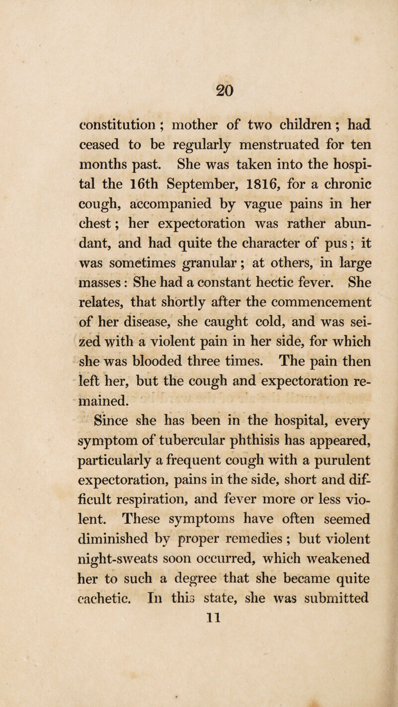 constitution ; mother of two children; had ceased to be regularly menstruated for ten months past. She was taken into the hospi¬ tal the 16th September, 1816, for a chronic cough, accompanied by vague pains in her chest; her expectoration was rather abun¬ dant, and had quite the character of pus; it was sometimes granular; at others, in large masses : She had a constant hectic fever. She relates, that shortly after the commencement of her disease, she caught cold, and was sei¬ zed with a violent pain in her side, for which she was blooded three times. The pain then left her, but the cough and expectoration re¬ mained. Since she has been in the hospital, every symptom of tubercular phthisis has appeared, particularly a frequent cough with a purulent expectoration, pains in the side, short and dif¬ ficult respiration, and fever more or less vio¬ lent. These symptoms have often seemed diminished by proper remedies ; but violent night-sweats soon occurred, which weakened her to such a degree that she became quite cachetic. In this state, she was submitted 11