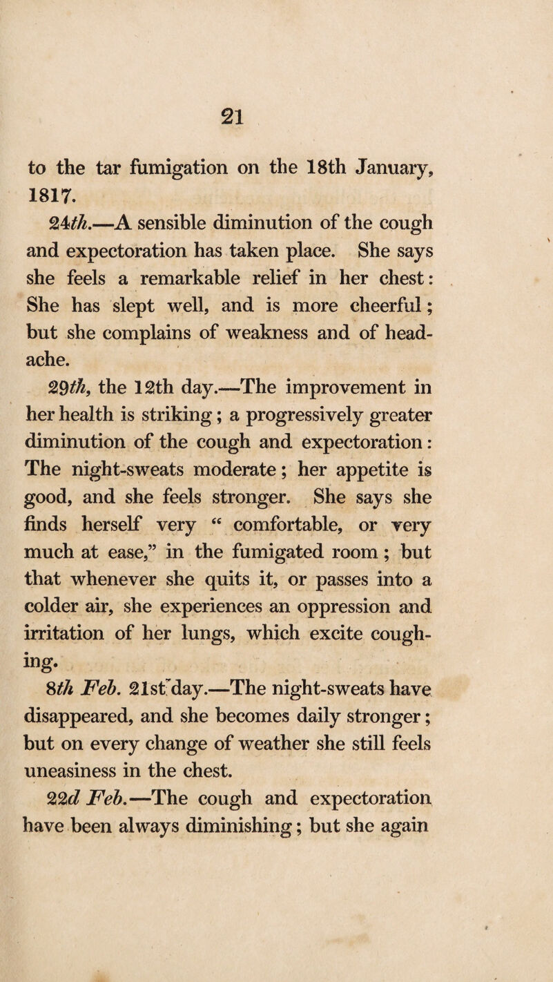 to the tar fumigation on the 18th January, 1817. 24th.—A sensible diminution of the cough and expectoration has taken place. She says she feels a remarkable relief in her chest: She has slept well, and is more cheerful; but she complains of weakness and of head¬ ache. 29th, the 12th day.—The improvement in her health is striking; a progressively greater diminution of the cough and expectoration: The night-sweats moderate; her appetite is good, and she feels stronger. She says she finds herself very “ comfortable, or very much at ease,” in the fumigated room; but that whenever she quits it, or passes into a colder air, she experiences an oppression and irritation of her lungs, which excite cough¬ ing. 8th Feb. 21stday.—The night-sweats have disappeared, and she becomes daily stronger; but on every change of weather she still feels uneasiness in the chest. 22^ Feb.—The cough and expectoration have been always diminishing; but she again