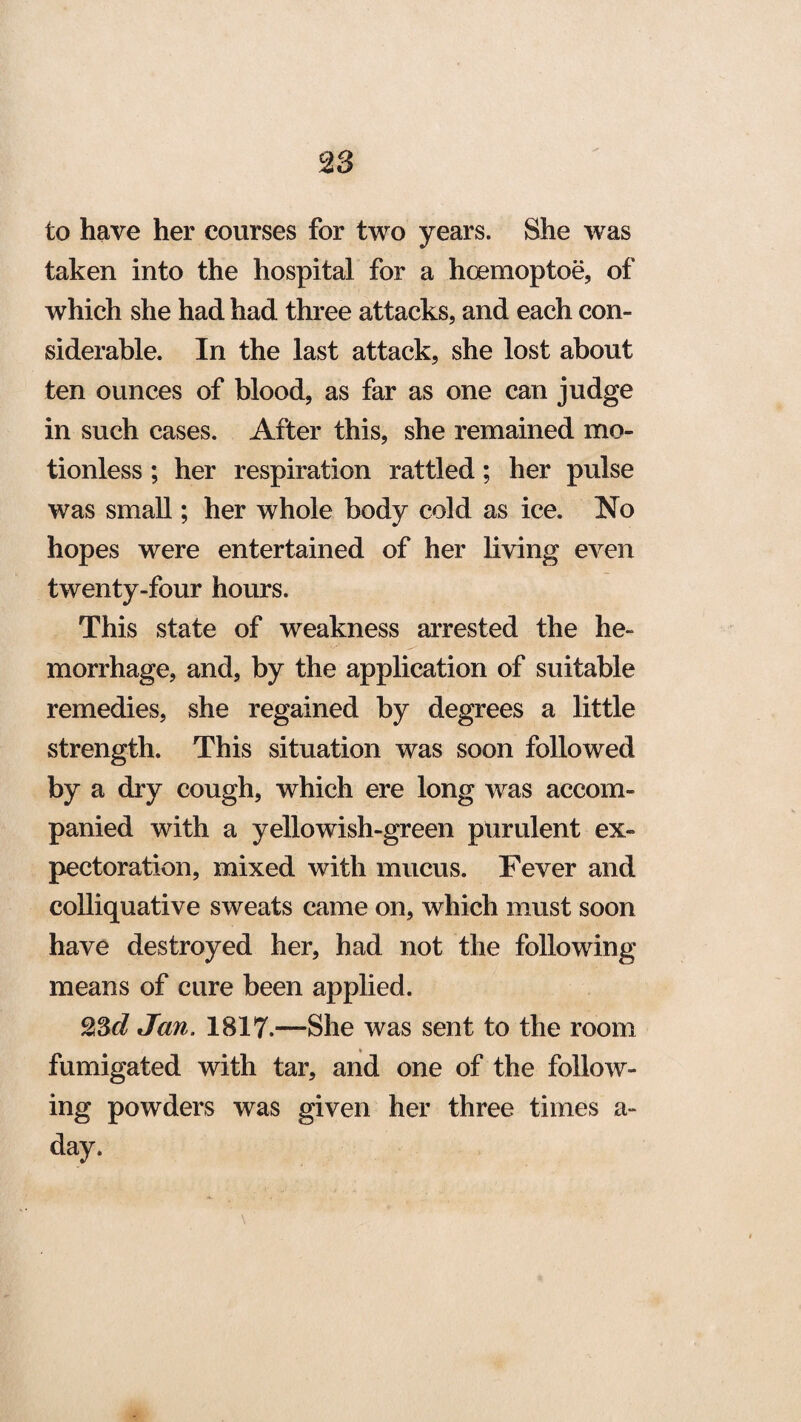 to have her courses for two years. She was taken into the hospital for a hoemoptoe, of which she had had three attacks, and each con¬ siderable. In the last attack, she lost about ten ounces of blood, as far as one can judge in such cases. After this, she remained mo¬ tionless ; her respiration rattled; her pulse was small; her whole body cold as ice. No hopes were entertained of her living even twenty-four hours. This state of weakness arrested the he¬ morrhage, and, by the application of suitable remedies, she regained by degrees a little strength. This situation was soon followed by a dry cough, which ere long was accom¬ panied with a yellowish-green purulent ex¬ pectoration, mixed with mucus. Fever and colliquative sweats came on, which must soon have destroyed her, had not the following means of cure been applied. 23d Jan. 1817.—She was sent to the room fumigated with tar, and one of the follow¬ ing powders was given her three times a- day.