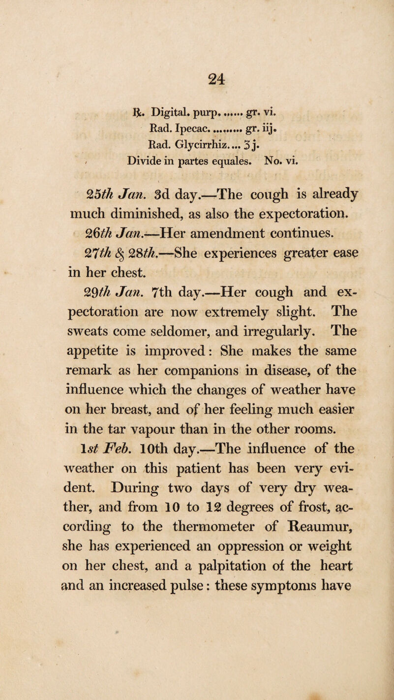 ft. Digital, purp. gr. vi. Rad. Ipecac.gr. iij. Rad. Glycirrhiz.... 3j« / Divide in partes equates. No. vi. 25 th Jan. 3d day.—-The cough is already much diminished, as also the expectoration. 2§th Jan.—Her amendment continues. 27th $$ 28tli.—-She experiences greater ease in her chest. 29th Jan. 7th day.—Her cough and ex¬ pectoration are now extremely slight. The sweats come seldomer, and irregularly. The appetite is improved: She makes the same remark as her companions in disease, of the influence which the changes of weather have on her breast, and of her feeling much easier in the tar vapour than in the other rooms. 1st Feb. 10th day.—The influence of the weather on this patient has been very evi¬ dent. During two days of very dry wea¬ ther, and from 10 to 12 degrees of frost, ac¬ cording to the thermometer of Reaumur, she has experienced an oppression or weight on her chest, and a palpitation of the heart and an increased pulse: these symptoms have