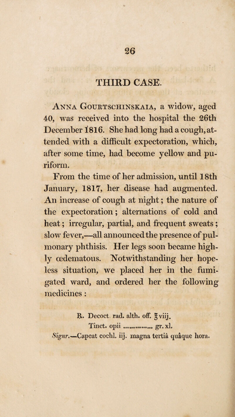 THIRD CASE. Anna Gourtschinskaia, a widow, aged 40, was received into the hospital the 26th December 1816. She had long had a cough, at¬ tended with a difficult expectoration, which, after some time, had become yellow and pu- riform. From the time of her admission, until 18th January, 1817, her disease had augmented. An increase of cough at night; the nature of the expectoration; alternations of cold and heat; irregular, partial, and frequent sweats ; slow fever,—all announced the presence of pul¬ monary phthisis. Her legs soon became high¬ ly oedematous. Notwithstanding her hope¬ less situation, we placed her in the fumi¬ gated ward, and ordered her the following medicines: Decoct, rad. alth. off. J viij. Tinct. opii ..gr. xl. Signr.—Capeat cochl. iij. magna tertia quaque hora.