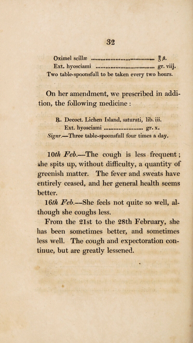 Oximel scillae ...... § Ext. hyosciami ..... gr. viij. Two table-spoonsful! to be taken every two hours. On her amendment, we prescribed in addi¬ tion, the following medicine : Ifc. Decoct. Lichen Island, saturati, lib. iii. Ext. hyosciami .. gr. x. Signr.—Three table-spoonsfull four times a day. 10^ Feb.—The cough is less frequent; she spits up, without difficulty, a quantity of greenish matter. The fever and sweats have entirely ceased, and her general health seems better. \§th Feb.—She feels not quite so well, al¬ though she coughs less. From the 21st to the 28th February, she has been sometimes better, and sometimes less well. The cough and expectoration con¬ tinue, but are greatly lessened.
