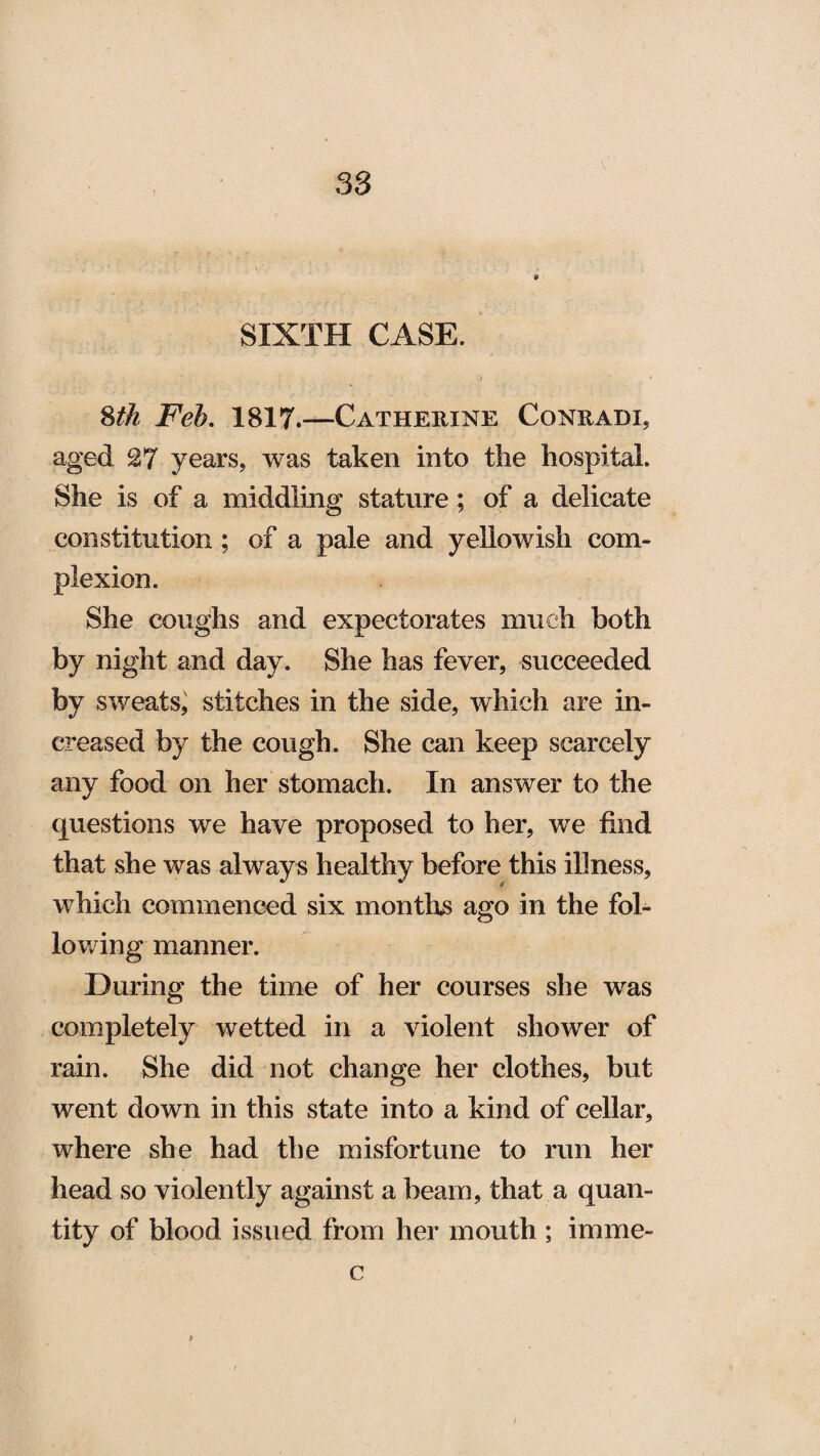 SIXTH CASE. 8th Feh. 1817.—Catherine Conradi, aged 27 years, was taken into the hospital. She is of a middling stature; of a delicate constitution ; of a pale and yellowish com¬ plexion. She coughs and expectorates much both by night and day. She has fever, succeeded by sweats, stitches in the side, which are in¬ creased by the cough. She can keep scarcely any food on her stomach. In answer to the questions we have proposed to her, we find that she was always healthy before this illness, which commenced six months ago in the fol¬ lowing manner. During the time of her courses she was completely wetted in a violent shower of rain. She did not change her clothes, but went down in this state into a kind of cellar, where she had the misfortune to run her head so violently against a beam, that a quan¬ tity of blood issued from her mouth ; irnme- c