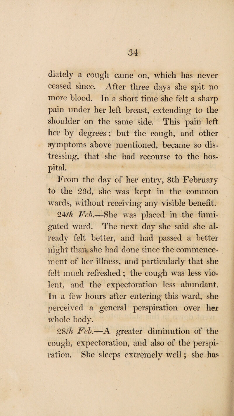 diately a cough came on, which has never ceased since. After three days she spit no more blood. In a short time she felt a sharp pain under her left breast, extending to the shoulder on the same side. This pain left her by degrees ; but the cough, and other symptoms above mentioned, became so dis¬ tressing, that she had recourse to the hos¬ pital. From the day of her entry, 8th February to the 33d, she was kept in the common wards, without receiving any visible benefit. 34ih Feb.—She was placed in the fumi¬ gated ward. The next day she said she al¬ ready felt better, and had passed a better night than she had done since the commence¬ ment of her illness, and particularly that she felt much refreshed ; the cough was less vio¬ lent, and the expectoration less abundant. In a few hours after entering this ward, she perceived a general perspiration over her whole body. 38ih Feb.—A greater diminution of the cough, expectoration, and also of the perspi¬ ration. She sleeps extremely well; she has