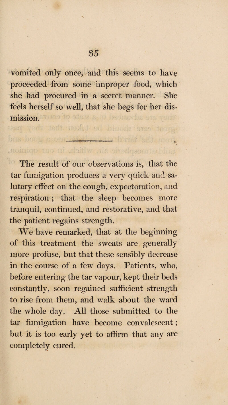vomited only once, and this seems to have proceeded from some improper food, which she had procured in a secret manner. She feels herself so well, that she begs for her dis¬ mission. The result of our observations is, that the tar fumigation produces a very quick and sa¬ lutary effect on the cough, expectoration, and respiration; that the sleep becomes more tranquil, continued, and restorative, and that the patient regains strength. We have remarked, that at the beginning of this treatment the sweats are generally more profuse, but that these sensibly decrease in the course of a few days. Patients, who, before entering the tar vapour, kept their beds constantly, soon regained sufficient strength to rise from them, and walk about the ward the whole day. All those submitted to the tar fumigation have become convalescent; but it is too early yet to affirm that any are completely cured.