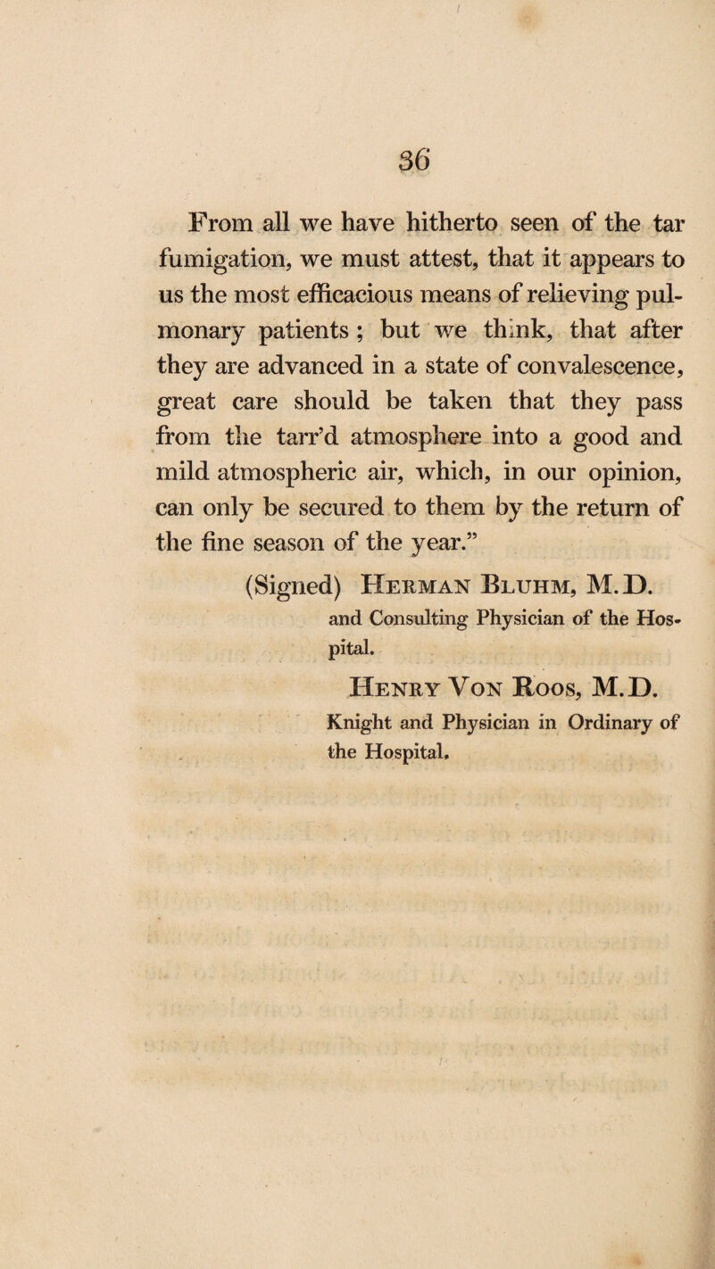 From all we have hitherto seen of the tar fumigation, we must attest, that it appears to us the most efficacious means of relieving pul¬ monary patients ; but we thmk, that after they are advanced in a state of convalescence, great care should be taken that they pass from the tarr’d atmosphere into a good and mild atmospheric air, which, in our opinion, can only be secured to them by the return of the fine season of the year.” (Signed) Herman Bluhm, M.D. and Consulting Physician of the Hos¬ pital. Henry Von Roos, M.D. Knight and Physician in Ordinary of the Hospital,